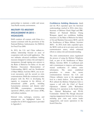 OFFICE OF THE SECRETARY OF DEFENSE
Annual Report to Congress: Military and Security Developments Involving the People’s Republic of China
96
partnerships to maintain a stable and secure
Asia-Pacific security environment.
MILITARY-TO-MILITARY
ENGAGEMENT IN 2015 –
HIGHLIGHTS
DoD conducts all contacts with China in a
manner consistent with the provisions of the
National Defense Authorization Act (NDAA)
for Fiscal Year 2000.
In 2015, the U.S. and China military-to-
military relationship focused on areas of
cooperation with real world application. The
two militaries advanced confidence building
measures designed to reduce risk and improve
transparency through signing new annexes to
the Rules of Behavior for Safety of Air and
Maritime Encounters Memorandum of
Understanding (MOU) and the Notification
of Major Military Activities MOU, one on air-
to-air encounters, and the second on crisis
communication. DoD also continued to make
progress with the PLA in developing the
capacity to cooperate in the delivery of
international public goods, including
humanitarian assistance and disaster relief
(HA/DR), counterpiracy, peacekeeping
operations (PKO), search and rescue (SAR),
and military medicine.
Selected visits, exchanges, exercises, and
arrangements are highlighted below. A
complete list of 2015 engagements is provided
in Appendix I.
Confidence Building Measures. DoD
and the PLA expanded upon the historical
understandings reached in 2014, when then-
Secretary of Defense Chuck Hagel and PRC
Minister of National Defense Chang
Wanquan signed two confidence building
measures: (1) the Rules of Behavior for Safety
of Air and Maritime Encounters MOU, and (2)
the Notification of Major Military Activities
MOU. In 2015, both sides expanded upon
the MOUs with an air-to-air annex and a crisis
communication annex, which enhanced
efforts to reduce risk and misunderstanding.
The crisis communication annex regularized
the process of using the Defense Telephone
Link, as part of the Notification of Major
Military Activities MOU. It reaffirmed each
side’s commitment to improve and normalize
mutual notification of military crisis
information. The annex established
procedures to ensure that secure
communications between the U.S. and
Chinese militaries occur at the appropriate
level in a timely fashion. For instance, the
PLA utilized the Defense Telephone Link to
request a call with the Chief of Naval
Operations Admiral John Richardson
following U.S. operations in the South China
Sea. Admiral Richardson and PLAN
Commander Admiral Wu Shengli discussed
ongoing engagements between the two navies,
including port visits and senior leader
engagements, and recent operations in the
South China Sea.
 