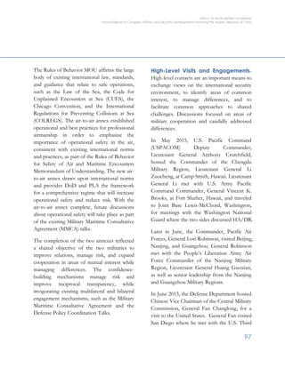 OFFICE OF THE SECRETARY OF DEFENSE
Annual Report to Congress: Military and Security Developments Involving the People’s Republic of China
97
The Rules of Behavior MOU affirms the large
body of existing international law, standards,
and guidance that relate to safe operations,
such as the Law of the Sea, the Code for
Unplanned Encounters at Sea (CUES), the
Chicago Convention, and the International
Regulations for Preventing Collisions at Sea
(COLREGS). The air-to-air annex established
operational and best practices for professional
airmanship in order to emphasize the
importance of operational safety in the air,
consistent with existing international norms
and practices, as part of the Rules of Behavior
for Safety of Air and Maritime Encounters
Memorandum of Understanding. The new air-
to-air annex draws upon international norms
and provides DoD and PLA the framework
for a comprehensive regime that will increase
operational safety and reduce risk. With the
air-to-air annex complete, future discussions
about operational safety will take place as part
of the existing Military Maritime Consultative
Agreement (MMCA) talks.
The completion of the two annexes reflected
a shared objective of the two militaries to
improve relations, manage risk, and expand
cooperation in areas of mutual interest while
managing differences. The confidence-
building mechanisms manage risk and
improve reciprocal transparency, while
invigorating existing multilateral and bilateral
engagement mechanisms, such as the Military
Maritime Consultative Agreement and the
Defense Policy Coordination Talks.
High-Level Visits and Engagements.
High-level contacts are an important means to
exchange views on the international security
environment, to identify areas of common
interest, to manage differences, and to
facilitate common approaches to shared
challenges. Discussions focused on areas of
military cooperation and candidly addressed
differences.
In May 2015, U.S. Pacific Command
(USPACOM) Deputy Commander,
Lieutenant General Anthony Crutchfield,
hosted the Commander of the Chengdu
Military Region, Lieutenant General Li
Zuocheng, at Camp Smith, Hawaii. Lieutenant
General Li met with U.S. Army Pacific
Command Commander, General Vincent K.
Brooks, at Fort Shafter, Hawaii, and traveled
to Joint Base Lewis-McChord, Washington,
for meetings with the Washington National
Guard where the two sides discussed HA/DR.
Later in June, the Commander, Pacific Air
Forces, General Lori Robinson, visited Beijing,
Nanjing, and Guangzhou. General Robinson
met with the People’s Liberation Army Air
Force Commander of the Nanjing Military
Region, Lieutenant General Huang Guoxian,
as well as senior leadership from the Nanjing
and Guangzhou Military Regions.
In June 2015, the Defense Department hosted
Chinese Vice Chairman of the Central Military
Commission, General Fan Changlong, for a
visit to the United States. General Fan visited
San Diego where he met with the U.S. Third
 