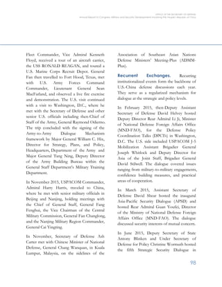 OFFICE OF THE SECRETARY OF DEFENSE
Annual Report to Congress: Military and Security Developments Involving the People’s Republic of China
98
Fleet Commander, Vice Admiral Kenneth
Floyd, received a tour of an aircraft carrier,
the USS RONALD REAGAN, and toured a
U.S. Marine Corps Recruit Depot. General
Fan then travelled to Fort Hood, Texas, met
with U.S. Army Forces Command
Commander, Lieutenant General Sean
MacFarland, and observed a live fire exercise
and demonstration. The U.S. visit continued
with a visit to Washington, D.C., where he
met with the Secretary of Defense and other
senior U.S. officials including then-Chief of
Staff of the Army, General Raymond Odierno.
The trip concluded with the signing of the
Army-to-Army Dialogue Mechanism
framework by Major General William C. Hix,
Director for Strategy, Plans, and Policy,
Headquarters, Department of the Army and
Major General Tang Ning, Deputy Director
of the Army Building Bureau within the
General Staff Department’s Military Training
Department.
In November 2015, USPACOM Commander,
Admiral Harry Harris, traveled to China,
where he met with senior military officials in
Beijing and Nanjing, holding meetings with
the Chief of General Staff, General Fang
Fenghui, the Vice Chairman of the Central
Military Commission, General Fan Changlong,
and the Nanjing Military Region Commander,
General Cai Yingting.
In November, Secretary of Defense Ash
Carter met with Chinese Minister of National
Defense, General Chang Wanquan, in Kuala
Lumpur, Malaysia, on the sidelines of the
Association of Southeast Asian Nations
Defense Ministers’ Meeting-Plus (ADMM-
Plus).
Recurrent Exchanges. Recurring
institutionalized events form the backbone of
U.S.-China defense discussions each year.
They serve as a regularized mechanism for
dialogue at the strategic and policy levels.
In February 2015, then-Deputy Assistant
Secretary of Defense David Helvey hosted
Deputy Director Rear Admiral Li Ji, Minister
of National Defense Foreign Affairs Office
(MND-FAO), for the Defense Policy
Coordination Talks (DPCTs) in Washington,
D.C. The U.S. side included USPACOM J-5
Mobilization Assistant Brigadier General
Joseph Whitlock and Deputy Director for
Asia of the Joint Staff, Brigadier General
David Stilwell. The dialogue covered issues
ranging from military-to-military engagements,
confidence building measures, and practical
areas of cooperation.
In March 2015, Assistant Secretary of
Defense David Shear hosted the inaugural
Asia-Pacific Security Dialogue (APSD) and
hosted Rear Admiral Guan Youfei, Director
of the Ministry of National Defense Foreign
Affairs Office (MND-FAO). The dialogue
discussed security interests of mutual concern.
In June 2015, Deputy Secretary of State
Antony Blinken and Under Secretary of
Defense for Policy Christine Wormuth hosted
the fifth Strategic Security Dialogue in
 