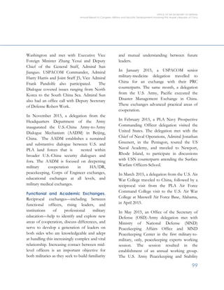 OFFICE OF THE SECRETARY OF DEFENSE
Annual Report to Congress: Military and Security Developments Involving the People’s Republic of China
99
Washington and met with Executive Vice
Foreign Minister Zhang Yesui and Deputy
Chief of the General Staff, Admiral Sun
Jianguo. USPACOM Commander, Admiral
Harry Harris and Joint Staff J5, Vice Admiral
Frank Pandolfe also participated. The
Dialogue covered issues ranging from North
Korea to the South China Sea. Admiral Sun
also had an office call with Deputy Secretary
of Defense Robert Work.
In November 2015, a delegation from the
Headquarters Department of the Army
inaugurated the U.S.-China Army-to-Army
Dialogue Mechanism (AADM) in Beijing,
China. The AADM establishes a sustained
and substantive dialogue between U.S. and
PLA land forces that is nested within
broader U.S.-China security dialogues and
fora. The AADM is focused on deepening
military cooperation in HA/DR,
peacekeeping, Corps of Engineer exchanges,
educational exchanges at all levels, and
military medical exchanges.
Functional and Academic Exchanges.
Reciprocal exchanges—including between
functional officers, rising leaders, and
institutions of professional military
education—help to identify and explore new
areas of cooperation, discuss differences, and
serve to develop a generation of leaders on
both sides who are knowledgeable and adept
at handling this increasingly complex and vital
relationship. Increasing contact between mid-
level officers is an important objective for
both militaries as they seek to build familiarity
and mutual understanding between future
leaders.
In January 2015, a USPACOM senior
military-medicine delegation travelled to
China for an exchange with their PRC
counterparts. The same month, a delegation
from the U.S. Army, Pacific executed the
Disaster Management Exchange in China.
These exchanges advanced practical areas of
cooperation.
In February 2015, a PLA Navy Prospective
Commanding Officer delegation visited the
United States. The delegation met with the
Chief of Naval Operations, Admiral Jonathan
Greenert, in the Pentagon, toured the US
Naval Academy, and traveled to Newport,
Rhode Island, to participate in discussions
with USN counterparts attending the Surface
Warfare Officers School.
In March 2015, a delegation from the U.S. Air
War College traveled to China, followed by a
reciprocal visit from the PLA Air Force
Command College visit to the U.S. Air War
College at Maxwell Air Force Base, Alabama,
in April 2015.
In May 2015, an Office of the Secretary of
Defense (OSD)-Army delegation met with
Ministry of National Defense (MND)
Peacekeeping Affairs Office and MND
Peacekeeping Center in the first military-to-
military, only, peacekeeping experts working
session. The session resulted in the
establishment of an annual working group.
The U.S. Army Peacekeeping and Stability
 