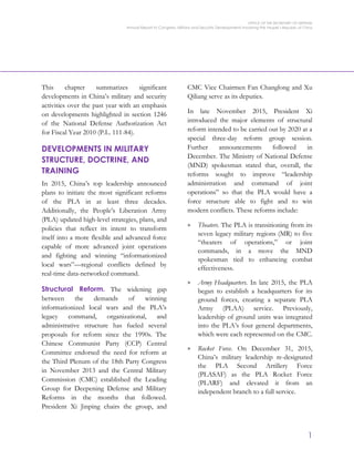 OFFICE OF THE SECRETARY OF DEFENSE
Annual Report to Congress: Military and Security Developments Involving the People’s Republic of China
1
This chapter summarizes significant
developments in China’s military and security
activities over the past year with an emphasis
on developments highlighted in section 1246
of the National Defense Authorization Act
for Fiscal Year 2010 (P.L. 111-84).
DEVELOPMENTS IN MILITARY
STRUCTURE, DOCTRINE, AND
TRAINING
In 2015, China’s top leadership announced
plans to initiate the most significant reforms
of the PLA in at least three decades.
Additionally, the People’s Liberation Army
(PLA) updated high-level strategies, plans, and
policies that reflect its intent to transform
itself into a more flexible and advanced force
capable of more advanced joint operations
and fighting and winning “informationized
local wars”—regional conflicts defined by
real-time data-networked command.
Structural Reform. The widening gap
between the demands of winning
informationized local wars and the PLA’s
legacy command, organizational, and
administrative structure has fueled several
proposals for reform since the 1990s. The
Chinese Communist Party (CCP) Central
Committee endorsed the need for reform at
the Third Plenum of the 18th Party Congress
in November 2013 and the Central Military
Commission (CMC) established the Leading
Group for Deepening Defense and Military
Reforms in the months that followed.
President Xi Jinping chairs the group, and
CMC Vice Chairmen Fan Changlong and Xu
Qiliang serve as its deputies.
In late November 2015, President Xi
introduced the major elements of structural
reform intended to be carried out by 2020 at a
special three-day reform group session.
Further announcements followed in
December. The Ministry of National Defense
(MND) spokesman stated that, overall, the
reforms sought to improve “leadership
administration and command of joint
operations” so that the PLA would have a
force structure able to fight and to win
modern conflicts. These reforms include:
> Theaters. The PLA is transitioning from its
seven legacy military regions (MR) to five
“theaters of operations,” or joint
commands, in a move the MND
spokesman tied to enhancing combat
effectiveness.
> Army Headquarters. In late 2015, the PLA
began to establish a headquarters for its
ground forces, creating a separate PLA
Army (PLAA) service. Previously,
leadership of ground units was integrated
into the PLA’s four general departments,
which were each represented on the CMC.
> Rocket Force. On December 31, 2015,
China’s military leadership re-designated
the PLA Second Artillery Force
(PLASAF) as the PLA Rocket Force
(PLARF) and elevated it from an
independent branch to a full service.
 