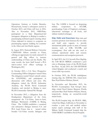 OFFICE OF THE SECRETARY OF DEFENSE
Annual Report to Congress: Military and Security Developments Involving the People’s Republic of China
100
Operations Institute at Carlisle Barracks,
Pennsylvania, hosted a subsequent session in
October 2015, and China will host in 2016.
Also in November 2015, OSD-Policy
participated in a State Department-led
interagency delegation to Beijing to conduct a
peacekeeping technical experts meeting where
China indicated its interest to cooperate on
peacekeeping capacity building for countries
in the Africa and Asia-Pacific regions.
In August 2015, National Defense University
CAPSTONE fellows traveled to China,
offering an opportunity for newly selected U.S.
general and flag offices to increase
understanding of China and the Pacific. The
same month, the Joint Staff hosted a PLA
mid-to-senior level officer exchange in
Washington, D.C.
In October 2015, a U.S. Navy Prospective
Commanding Officer delegation visited China.
The delegation toured China’s aircraft carrier,
the LIAONING, and participated in
discussions with officers and crew. The
delegation visited the PLAN Submarine
Academy, the PLAN Naval Command
Academy, and traveled to Beijing to meet
PLAN Commander Admiral Wu Shengli.
In November 2015, a delegation from the
Headquarters Department of the Army
inaugurated the U.S.-China Army-to-Army
Dialogue Mechanism (AADM) in Beijing,
China. The AADM establishes a sustained
and substantive dialogue between U.S. and
PLA Land Forces that is nested within
broader U.S.-China security dialogues and
fora. The AADM is focused on deepening
military cooperation in HA/DR,
peacekeeping, Corps of Engineers exchanges,
educational exchanges at all levels, and
military medical exchanges.
Ship Visits and Exercises: Ship visits and
exercises promote trust between the two sides
and build joint capacity to provide
international public goods in areas of mutual
interest, such as SAR, HA/DR, and
counterpiracy. Port calls are also used to
enhance operational safety and exercise
communications and navigation protocols.
In April 2015, the U.S. Seventh Fleet flagship,
the USS BLUE RIDGE conducted a port
visit to Zhanjiang, home of the PLAN South
Sea Fleet. In July 2015, the USS STETHEM
visited Qingdao and conducted a search and
rescue table top exercise.
In October 2015, the PLAN midshipman
training ship, the ZHENG HE, visited Joint
Base Pearl Harbor-Hickam, Hawaii.
In November and December 2015, the
PLAN’s Counterpiracy Task Group’s three
ships visited Naval Station Mayport, Florida
and Joint Base Pearl Harbor-Hickam, Hawaii,
respectively, during an around-the-world
transit home.
The PLAN hospital ship, the PEACE ARK,
visited San Diego, California in November to
conduct a port visit and medical subject
matter expert exchange with staff of the
Military Sealift Command hospital ship the
USNS MERCY and Balboa Naval Hospital.
 