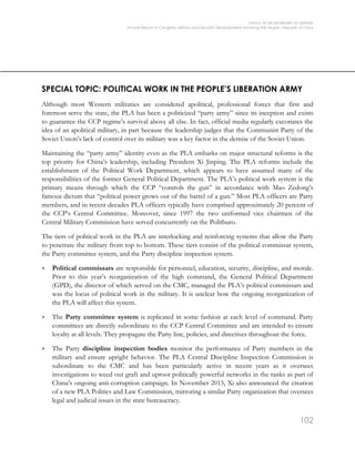OFFICE OF THE SECRETARY OF DEFENSE
Annual Report to Congress: Military and Security Developments Involving the People’s Republic of China
102
SPECIAL TOPIC: POLITICAL WORK IN THE PEOPLE’S LIBERATION ARMY
Although most Western militaries are considered apolitical, professional forces that first and
foremost serve the state, the PLA has been a politicized “party army” since its inception and exists
to guarantee the CCP regime’s survival above all else. In fact, official media regularly excoriates the
idea of an apolitical military, in part because the leadership judges that the Communist Party of the
Soviet Union’s lack of control over its military was a key factor in the demise of the Soviet Union.
Maintaining the “party army” identity even as the PLA embarks on major structural reforms is the
top priority for China’s leadership, including President Xi Jinping. The PLA reforms include the
establishment of the Political Work Department, which appears to have assumed many of the
responsibilities of the former General Political Department. The PLA’s political work system is the
primary means through which the CCP “controls the gun” in accordance with Mao Zedong’s
famous dictum that “political power grows out of the barrel of a gun.” Most PLA officers are Party
members, and in recent decades PLA officers typically have comprised approximately 20 percent of
the CCP’s Central Committee. Moreover, since 1997 the two uniformed vice chairmen of the
Central Military Commission have served concurrently on the Politburo.
The tiers of political work in the PLA are interlocking and reinforcing systems that allow the Party
to penetrate the military from top to bottom. These tiers consist of the political commissar system,
the Party committee system, and the Party discipline inspection system.
> Political commissars are responsible for personnel, education, security, discipline, and morale.
Prior to this year’s reorganization of the high command, the General Political Department
(GPD), the director of which served on the CMC, managed the PLA’s political commissars and
was the locus of political work in the military. It is unclear how the ongoing reorganization of
the PLA will affect this system.
> The Party committee system is replicated in some fashion at each level of command. Party
committees are directly subordinate to the CCP Central Committee and are intended to ensure
loyalty at all levels. They propagate the Party line, policies, and directives throughout the force.
> The Party discipline inspection bodies monitor the performance of Party members in the
military and ensure upright behavior. The PLA Central Discipline Inspection Commission is
subordinate to the CMC and has been particularly active in recent years as it oversees
investigations to weed out graft and uproot politically powerful networks in the ranks as part of
China’s ongoing anti-corruption campaign. In November 2015, Xi also announced the creation
of a new PLA Politics and Law Commission, mirroring a similar Party organization that oversees
legal and judicial issues in the state bureaucracy.
 