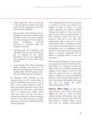 OFFICE OF THE SECRETARY OF DEFENSE
Annual Report to Congress: Military and Security Developments Involving the People’s Republic of China
3
> Strategic Support Force. Also on the last day
of the year, the PLA created a new force
under the CMC, reportedly to oversee its
space and cyber capabilities.
> Roles and missions. The reform plan aims to
establish two clear lines of authority under
the CMC. It gives the services authority
over “force management” issues while the
theater headquarters command
operations—a distinction that was
ambiguous in the past.
> Staff Departments. The leadership is also
adjusting the PLA’s senior staff bodies, in
part by replacing the four general
departments with six joint departments,
three commissions, and five offices under
the CMC.
> Internal Discipline. The CMC is tightening
military discipline with reforms to its
Discipline and Inspection Commission, its
Auditing Office, the PLA judicial system,
and a new Politics and Law Commission.
In September 2015, President Xi also
announced that the PLA would reduce its
force by 300,000 personnel by the end of
2017, a move widely expected to result in
fewer non-combat personnel, such as those
specialized in arts and culture, administrative
duties, or academic work. China’s official
media also report the cuts will help to
rebalance the proportion of forces among the
services in ways that will raise the relative
importance the PLA Navy (PLAN) and PLA
Air Force (PLAAF).
At the operational level, the PLA may intend
to continue to convert some divisions into
brigades in order to increase its overall
combat capabilities and enhance mobility.
Although the majority of these conversions
appear to have been accomplished prior to
2015, additional actions may have been
paused in 2015 due to the wider PLA
reorganization. This is part of an overall
modernization effort to streamline the force
and to reduce non-combat positions such as
entertainment units or headquarters staffs.
The PLA is also placing non-commissioned
officers in positions traditionally held by
officers or assigning civilians to take over
some duties.
The continued development of army aviation
units, special operations forces (SOF), and air-
land mobility is an attempt to increase the
agility of the force and build an expeditionary
capability. These changes in how the PLA
trains for combat and how it would fight
during a conflict has required fundamental
changes to PLA doctrine. Dissemination of
this revised doctrine will probably take some
time but will support the PLA’s
modernization goals for 2020.
Defense White Paper. In May 2015,
China released a new defense white paper
(DWP), the latest in a series of reports
outlining military developments that have
been issued every two years since 1998. The
report, labeled a “military strategy,” moved
away from the detailed service-centered
 