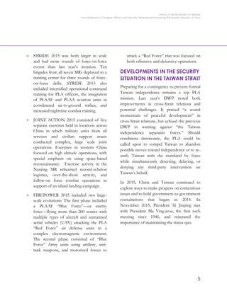 OFFICE OF THE SECRETARY OF DEFENSE
Annual Report to Congress: Military and Security Developments Involving the People’s Republic of China
5
> STRIDE 2015 was both larger in scale
and had more rounds of force-on-force
events than last year’s iteration. Ten
brigades from all seven MRs deployed to a
training center for three rounds of force-
on-force drills. STRIDE 2015 also
included intensified operational command
training for PLA officers, the integration
of PLAAF and PLAA aviation units in
coordinated air-to-ground strikes, and
increased nighttime combat training.
> JOINT ACTION 2015 consisted of five
separate exercises held in locations across
China in which military units from all
services and civilian support assets
conducted complex, large scale joint
operations. Exercises in western China
focused on high altitude operations, with
special emphasis on using space-based
reconnaissance. Exercise activity in the
Nanjing MR rehearsed second-echelon
logistics, over-the-shore activity, and
follow-on force combat operations in
support of an island landing campaign.
> FIREPOWER 2015 included two large-
scale evolutions: The first phase included
a PLAAF “Blue Force”—or enemy
force—flying more than 200 sorties with
multiple types of aircraft and unmanned
aerial vehicles (UAV) attacking the PLA
“Red Force” air defense units in a
complex electromagnetic environment.
The second phase consisted of “Blue
Force” Army units using artillery, anti-
tank weapons, and motorized forces to
attack a “Red Force” that was focused on
both offensive and defensive operations.
DEVELOPMENTS IN THE SECURITY
SITUATION IN THE TAIWAN STRAIT
Preparing for a contingency to prevent formal
Taiwan independence remains a top PLA
mission. Last year’s DWP noted both
improvements in cross-Strait relations and
potential challenges. It praised “a sound
momentum of peaceful development” in
cross-Strait relations, but echoed the previous
DWP in warning against “the Taiwan
independence separatist forces.” Should
conditions deteriorate, the PLA could be
called upon to compel Taiwan to abandon
possible moves toward independence or to re-
unify Taiwan with the mainland by force
while simultaneously deterring, delaying, or
denying any third-party intervention on
Taiwan’s behalf.
In 2015, China and Taiwan continued to
explore ways to make progress on contentious
issues and to hold government-to-government
consultations that began in 2014. In
November 2015, President Xi Jinping met
with President Ma Ying-jeou, the first such
meeting since 1946, and reiterated the
importance of maintaining the status quo.
 