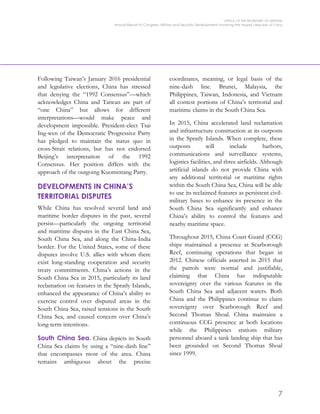 OFFICE OF THE SECRETARY OF DEFENSE
Annual Report to Congress: Military and Security Developments Involving the People’s Republic of China
7
Following Taiwan’s January 2016 presidential
and legislative elections, China has stressed
that denying the “1992 Consensus”—which
acknowledges China and Taiwan are part of
“one China” but allows for different
interpretations—would make peace and
development impossible. President-elect Tsai
Ing-wen of the Democratic Progressive Party
has pledged to maintain the status quo in
cross-Strait relations, but has not endorsed
Beijing’s interpretation of the 1992
Consensus. Her position differs with the
approach of the outgoing Kuomintang Party.
DEVELOPMENTS IN CHINA’S
TERRITORIAL DISPUTES
While China has resolved several land and
maritime border disputes in the past, several
persist—particularly the ongoing territorial
and maritime disputes in the East China Sea,
South China Sea, and along the China-India
border. For the United States, some of these
disputes involve U.S. allies with whom there
exist long-standing cooperation and security
treaty commitments. China’s actions in the
South China Sea in 2015, particularly its land
reclamation on features in the Spratly Islands,
enhanced the appearance of China’s ability to
exercise control over disputed areas in the
South China Sea, raised tensions in the South
China Sea, and caused concern over China’s
long-term intentions.
South China Sea. China depicts its South
China Sea claims by using a “nine-dash line”
that encompasses most of the area. China
remains ambiguous about the precise
coordinates, meaning, or legal basis of the
nine-dash line. Brunei, Malaysia, the
Philippines, Taiwan, Indonesia, and Vietnam
all contest portions of China’s territorial and
maritime claims in the South China Sea.
In 2015, China accelerated land reclamation
and infrastructure construction at its outposts
in the Spratly Islands. When complete, these
outposts will include harbors,
communications and surveillance systems,
logistics facilities, and three airfields. Although
artificial islands do not provide China with
any additional territorial or maritime rights
within the South China Sea, China will be able
to use its reclaimed features as persistent civil-
military bases to enhance its presence in the
South China Sea significantly and enhance
China’s ability to control the features and
nearby maritime space.
Throughout 2015, China Coast Guard (CCG)
ships maintained a presence at Scarborough
Reef, continuing operations that began in
2012. Chinese officials asserted in 2015 that
the patrols were normal and justifiable,
claiming that China has indisputable
sovereignty over the various features in the
South China Sea and adjacent waters. Both
China and the Philippines continue to claim
sovereignty over Scarborough Reef and
Second Thomas Shoal. China maintains a
continuous CCG presence at both locations
while the Philippines stations military
personnel aboard a tank landing ship that has
been grounded on Second Thomas Shoal
since 1999.
 