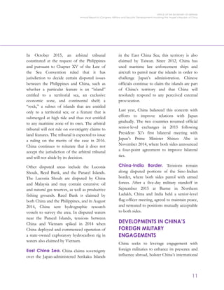 OFFICE OF THE SECRETARY OF DEFENSE
Annual Report to Congress: Military and Security Developments Involving the People’s Republic of China
11
In October 2015, an arbitral tribunal
constituted at the request of the Philippines
and pursuant to Chapter XV of the Law of
the Sea Convention ruled that it has
jurisdiction to decide certain disputed issues
between the Philippines and China, such as
whether a particular feature is an “island”
entitled to a territorial sea, an exclusive
economic zone, and continental shelf; a
“rock,” a subset of islands that are entitled
only to a territorial sea; or a feature that is
submerged at high tide and thus not entitled
to any maritime zone of its own. The arbitral
tribunal will not rule on sovereignty claims to
land features. The tribunal is expected to issue
a ruling on the merits of the case in 2016.
China continues to reiterate that it does not
accept the jurisdiction of the arbitral tribunal
and will not abide by its decision.
Other disputed areas include the Luconia
Shoals, Reed Bank, and the Paracel Islands.
The Luconia Shoals are disputed by China
and Malaysia and may contain extensive oil
and natural gas reserves, as well as productive
fishing grounds. Reed Bank is claimed by
both China and the Philippines, and in August
2014, China sent hydrographic research
vessels to survey the area. In disputed waters
near the Paracel Islands, tensions between
China and Vietnam spiked in 2014 when
China deployed and commenced operation of
a state-owned exploratory hydrocarbon rig in
waters also claimed by Vietnam.
East China Sea. China claims sovereignty
over the Japan-administered Senkaku Islands
in the East China Sea; this territory is also
claimed by Taiwan. Since 2012, China has
used maritime law enforcement ships and
aircraft to patrol near the islands in order to
challenge Japan’s administration. Chinese
officials continue to claim the islands are part
of China’s territory and that China will
resolutely respond to any perceived external
provocation.
Last year, China balanced this concern with
efforts to improve relations with Japan
gradually. The two countries resumed official
senior-level exchanges in 2015 following
President Xi’s first bilateral meeting with
Japan’s Prime Minister Shinzo Abe in
November 2014, where both sides announced
a four-point agreement to improve bilateral
ties.
China-India Border. Tensions remain
along disputed portions of the Sino-Indian
border, where both sides patrol with armed
forces. After a five-day military standoff in
September 2015 at Burtse in Northern
Ladakh, China and India held a senior-level
flag-officer meeting, agreed to maintain peace,
and retreated to positions mutually acceptable
to both sides.
DEVELOPMENTS IN CHINA’S
FOREIGN MILITARY
ENGAGEMENTS
China seeks to leverage engagement with
foreign militaries to enhance its presence and
influence abroad, bolster China’s international
 