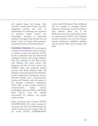 OFFICE OF THE SECRETARY OF DEFENSE
Annual Report to Congress: Military and Security Developments Involving the People’s Republic of China
12
and regional image, and assuage other
countries’ concerns about China’s rise. PLA
engagement activities also assist its
modernization by facilitating the acquisition
of advanced weapon systems and
technologies, increasing its operational
experience throughout and beyond Asia, and
giving it access to foreign military practices,
operational doctrine, and training methods.
Combined Exercises. PLA participation
in bilateral and multilateral exercises continues
to increase in scope and complexity. In 2015,
the PLA conducted at least nine bilateral and
multilateral exercises with foreign militaries.
The PLA conducted its first field exercise
with Malaysia, first naval exercise with
Singapore, and first air force exercise with
Thailand. China also conducted bilateral
exercises with Russia, Pakistan, India, and
Mongolia. China participated in the Mongolia-
hosted multinational peacekeeping exercise,
KHAAN QUEST and a counterterrorism
exercise with Tajikistan under the auspices of
the Shanghai Cooperation Organization
(SCO). Many of these exercises focused on
counterterrorism, border security,
peacekeeping operations (PKO), and disaster
relief; however, some also included
conventional air, maritime, and ground
warfare training.
China and Russia also conducted NAVAL
COOPERATION 2015, which consisted of
two phases; the first in the Mediterranean Sea
and the second in the Sea of Japan. This was
the fourth NAVAL COOPERATION
exercise since 2012 between China and Russia
and was intended to strengthen bilateral
military ties and increase mutual trust between
both militaries. Phase one in the
Mediterranean focused on protecting sea lines
of communications (SLOCs) and combating
terrorism and phase two in the Sea of Japan
featured simultaneous amphibious landings,
joint air defense drills, and anti-surface ship
drills.
 