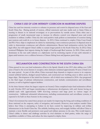 OFFICE OF THE SECRETARY OF DEFENSE
Annual Report to Congress: Military and Security Developments Involving the People’s Republic of China
13
CHINA’S USE OF LOW-INTENSITY COERCION IN MARITIME DISPUTES
China has used low-intensity coercion to enhance its presence and control in disputed areas of the East and
South China Sea. During periods of tension, official statements and state media seek to frame China as
reacting to threats to its national sovereignty or to provocations by outside actors. China often uses a
progression of small, incremental steps to increase its effective control over disputed areas and avoid
escalation to military conflict. China has also used punitive trade policies as instruments of coercion during
past tensions and could do so in future disputes. In 2015, China continued to employ China Coast Guard
and PLA Navy ships to implement its claims by maintaining a near-continuous presence in disputed areas in
order to demonstrate continuous and effective administration. Recent land reclamation activity has little
legal effect, but will support China’s ability to sustain longer patrols in the South China Sea. In 2012, China
restricted Philippine fruit imports during the height of Scarborough Reef tensions. In 2010, China used its
dominance in the rare earth industry as a diplomatic tool by restricting exports of rare earth minerals to
Japan amid tensions over a collision between a Chinese fishing boat and Japanese patrol ship.
RECLAMATION AND CONSTRUCTION IN THE SOUTH CHINA SEA
China paused its two-year land reclamation effort in the Spratly Islands in late 2015 after adding over 3,200
acres of land to the seven features it occupies; other claimants reclaimed approximately 50 acres of land over
the same period. As part of this effort, China excavated deep channels to improve access to its outposts,
created artificial harbors, dredged natural harbors, and constructed new berthing areas to allow access for
larger ships. Development of the initial four features—all of which were reclaimed in 2014—has progressed
to the final stages of primary infrastructure construction, and includes communication and surveillance
systems, as well as logistical support facilities.
At the three features where the largest outposts are located, China completed major land reclamation efforts
in early October 2015 and began transitioning to infrastructure development, with each feature having an
airfield—each with approximately 9,800 foot-long runways—and large ports in various stages of
construction. Additional substantial infrastructure, including communications and surveillance systems, is
expected to be built on these features in the coming year.
China’s Government has stated these projects are mainly for improving the living and working conditions of
those stationed on the outposts, safety of navigation, and research. However, most analysts outside China
believe that China is attempting to bolster its de facto control by improving its military and civilian
infrastructure in the South China Sea. The airfields, berthing areas, and resupply facilities will allow China to
maintain a more flexible and persistent coast guard and military presence in the area. This would improve
China’s ability to detect and challenge activities by rival claimants or third parties, widen the range of
capabilities available to China, and reduce the time required to deploy them.
 