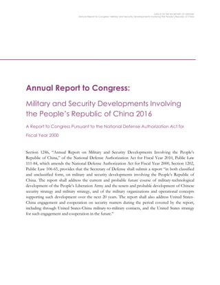 OFFICE OF THE SECRETARY OF DEFENSE
Annual Report to Congress: Military and Security Developments Involving the People’s Republic of China
Annual Report to Congress:
Military and Security Developments Involving
the People’s Republic of China 2016
A Report to Congress Pursuant to the National Defense Authorization Act for
Fiscal Year 2000
Section 1246, “Annual Report on Military and Security Developments Involving the People’s
Republic of China,” of the National Defense Authorization Act for Fiscal Year 2010, Public Law
111-84, which amends the National Defense Authorization Act for Fiscal Year 2000, Section 1202,
Public Law 106-65, provides that the Secretary of Defense shall submit a report “in both classified
and unclassified form, on military and security developments involving the People’s Republic of
China. The report shall address the current and probable future course of military-technological
development of the People’s Liberation Army and the tenets and probable development of Chinese
security strategy and military strategy, and of the military organizations and operational concepts
supporting such development over the next 20 years. The report shall also address United States-
China engagement and cooperation on security matters during the period covered by the report,
including through United States-China military-to-military contacts, and the United States strategy
for such engagement and cooperation in the future.”
 