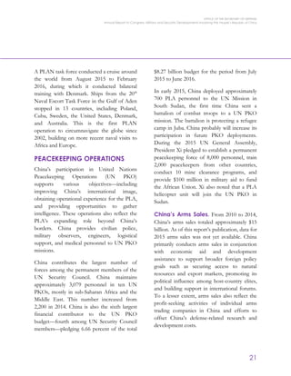 OFFICE OF THE SECRETARY OF DEFENSE
Annual Report to Congress: Military and Security Developments Involving the People’s Republic of China
21
A PLAN task force conducted a cruise around
the world from August 2015 to February
2016, during which it conducted bilateral
training with Denmark. Ships from the 20th
Naval Escort Task Force in the Gulf of Aden
stopped in 13 countries, including Poland,
Cuba, Sweden, the United States, Denmark,
and Australia. This is the first PLAN
operation to circumnavigate the globe since
2002, building on more recent naval visits to
Africa and Europe.
PEACEKEEPING OPERATIONS
China’s participation in United Nations
Peacekeeping Operations (UN PKO)
supports various objectives—including
improving China’s international image,
obtaining operational experience for the PLA,
and providing opportunities to gather
intelligence. These operations also reflect the
PLA’s expanding role beyond China’s
borders. China provides civilian police,
military observers, engineers, logistical
support, and medical personnel to UN PKO
missions.
China contributes the largest number of
forces among the permanent members of the
UN Security Council. China maintains
approximately 3,079 personnel in ten UN
PKOs, mostly in sub-Saharan Africa and the
Middle East. This number increased from
2,200 in 2014. China is also the sixth largest
financial contributor to the UN PKO
budget—fourth among UN Security Council
members—pledging 6.66 percent of the total
$8.27 billion budget for the period from July
2015 to June 2016.
In early 2015, China deployed approximately
700 PLA personnel to the UN Mission in
South Sudan, the first time China sent a
battalion of combat troops to a UN PKO
mission. The battalion is protecting a refugee
camp in Juba. China probably will increase its
participation in future PKO deployments.
During the 2015 UN General Assembly,
President Xi pledged to establish a permanent
peacekeeping force of 8,000 personnel, train
2,000 peacekeepers from other countries,
conduct 10 mine clearance programs, and
provide $100 million in military aid to fund
the African Union. Xi also noted that a PLA
helicopter unit will join the UN PKO in
Sudan.
China’s Arms Sales. From 2010 to 2014,
China’s arms sales totaled approximately $15
billion. As of this report’s publication, data for
2015 arms sales was not yet available. China
primarily conducts arms sales in conjunction
with economic aid and development
assistance to support broader foreign policy
goals such as securing access to natural
resources and export markets, promoting its
political influence among host-country elites,
and building support in international forums.
To a lesser extent, arms sales also reflect the
profit-seeking activities of individual arms
trading companies in China and efforts to
offset China’s defense-related research and
development costs.
 