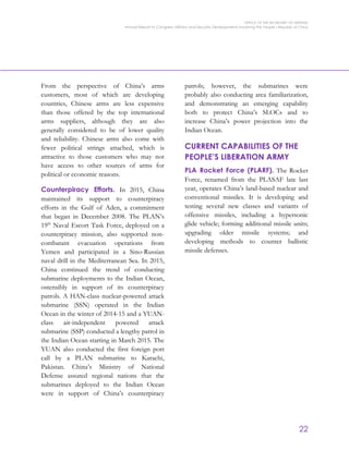 OFFICE OF THE SECRETARY OF DEFENSE
Annual Report to Congress: Military and Security Developments Involving the People’s Republic of China
22
From the perspective of China’s arms
customers, most of which are developing
countries, Chinese arms are less expensive
than those offered by the top international
arms suppliers, although they are also
generally considered to be of lower quality
and reliability. Chinese arms also come with
fewer political strings attached, which is
attractive to those customers who may not
have access to other sources of arms for
political or economic reasons.
Counterpiracy Efforts. In 2015, China
maintained its support to counterpiracy
efforts in the Gulf of Aden, a commitment
that began in December 2008. The PLAN’s
19th
Naval Escort Task Force, deployed on a
counterpiracy mission, also supported non-
combatant evacuation operations from
Yemen and participated in a Sino-Russian
naval drill in the Mediterranean Sea. In 2015,
China continued the trend of conducting
submarine deployments to the Indian Ocean,
ostensibly in support of its counterpiracy
patrols. A HAN-class nuclear-powered attack
submarine (SSN) operated in the Indian
Ocean in the winter of 2014-15 and a YUAN-
class air-independent powered attack
submarine (SSP) conducted a lengthy patrol in
the Indian Ocean starting in March 2015. The
YUAN also conducted the first foreign port
call by a PLAN submarine to Karachi,
Pakistan. China’s Ministry of National
Defense assured regional nations that the
submarines deployed to the Indian Ocean
were in support of China’s counterpiracy
patrols; however, the submarines were
probably also conducting area familiarization,
and demonstrating an emerging capability
both to protect China’s SLOCs and to
increase China’s power projection into the
Indian Ocean.
CURRENT CAPABILITIES OF THE
PEOPLE’S LIBERATION ARMY
PLA Rocket Force (PLARF). The Rocket
Force, renamed from the PLASAF late last
year, operates China’s land-based nuclear and
conventional missiles. It is developing and
testing several new classes and variants of
offensive missiles, including a hypersonic
glide vehicle; forming additional missile units;
upgrading older missile systems; and
developing methods to counter ballistic
missile defenses.
 