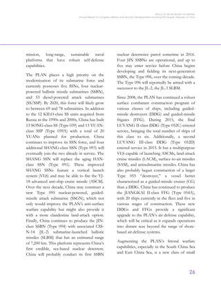 OFFICE OF THE SECRETARY OF DEFENSE
Annual Report to Congress: Military and Security Developments Involving the People’s Republic of China
26
mission, long-range, sustainable naval
platforms that have robust self-defense
capabilities.
The PLAN places a high priority on the
modernization of its submarine force and
currently possesses five SSNs, four nuclear-
powered ballistic missile submarines (SSBN),
and 53 diesel-powered attack submarines
(SS/SSP). By 2020, this force will likely grow
to between 69 and 78 submarines. In addition
to the 12 KILO-class SS units acquired from
Russia in the 1990s and 2000s, China has built
13 SONG-class SS (Type 039) and 13 YUAN-
class SSP (Type 039A) with a total of 20
YUANs planned for production. China
continues to improve its SSN force, and four
additional SHANG-class SSN (Type 093) will
eventually join the two already in service. The
SHANG SSN will replace the aging HAN-
class SSN (Type 091). These improved
SHANG SSNs feature a vertical launch
system (VLS) and may be able to fire the YJ-
18 advanced anti-ship cruise missile (ASCM).
Over the next decade, China may construct a
new Type 095 nuclear-powered, guided-
missile attack submarine (SSGN), which not
only would improve the PLAN’s anti-surface
warfare capability but might also provide it
with a more clandestine land-attack option.
Finally, China continues to produce the JIN-
class SSBN (Type 094) with associated CSS-
N-14 (JL-2) submarine-launched ballistic
missiles (SLBM) that has an estimated range
of 7,200 km. This platform represents China’s
first credible, sea-based nuclear deterrent.
China will probably conduct its first SSBN
nuclear deterrence patrol sometime in 2016.
Four JIN SSBNs are operational, and up to
five may enter service before China begins
developing and fielding its next-generation
SSBN, the Type 096, over the coming decade.
The Type 096 will reportedly be armed with a
successor to the JL-2, the JL-3 SLBM.
Since 2008, the PLAN has continued a robust
surface combatant construction program of
various classes of ships, including guided-
missile destroyers (DDG) and guided-missile
frigates (FFG). During 2015, the final
LUYANG II-class DDG (Type 052C) entered
service, bringing the total number of ships of
this class to six. Additionally, a second
LUYANG III-class DDG (Type 052D)
entered service in 2015. It has a multipurpose
VLS capable of launching ASCMs, land-attack
cruise missiles (LACM), surface-to-air missiles
(SAM), and antisubmarine missiles. China has
also probably begun construction of a larger
Type 055 “destroyer,” a vessel better
characterized as a guided-missile cruiser (CG)
than a DDG. China has continued to produce
the JIANGKAI II-class FFG (Type 054A),
with 20 ships currently in the fleet and five in
various stages of construction. These new
DDGs and FFGs provide a significant
upgrade to the PLAN’s air defense capability,
which will be critical as it expands operations
into distant seas beyond the range of shore-
based air defense systems.
Augmenting the PLAN’s littoral warfare
capabilities, especially in the South China Sea
and East China Sea, is a new class of small
 