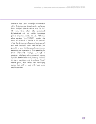 OFFICE OF THE SECRETARY OF DEFENSE
Annual Report to Congress: Military and Security Developments Involving the People’s Republic of China
28
carrier in 2016. China also began construction
of its first domestic aircraft carrier and could
build multiple aircraft carriers over the next
15 years. Even when fully operational,
LIAONING will not enable long-range
power projection similar to U.S. NIMITZ-
class carriers. LIAONING’s smaller size
limits the number of aircraft it can embark,
while the ski-jump configuration limits aircraft
fuel and ordnance loads. LIAONING will
possibly be used for fleet air defense missions,
extending air cover over a fleet operating far
from land-based coverage. Although it
possesses a full suite of weapons and combat
systems, LIAONING will probably continue
to play a significant role in training China’s
carrier pilots, deck crews, and developing
tactics that will be used with later, more
capable carriers.
 