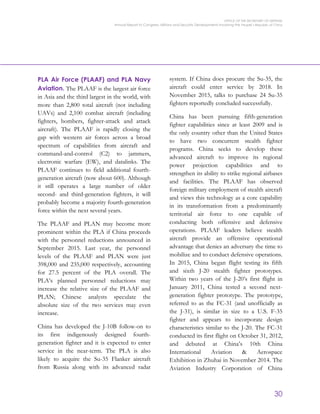 OFFICE OF THE SECRETARY OF DEFENSE
Annual Report to Congress: Military and Security Developments Involving the People’s Republic of China
30
PLA Air Force (PLAAF) and PLA Navy
Aviation. The PLAAF is the largest air force
in Asia and the third largest in the world, with
more than 2,800 total aircraft (not including
UAVs) and 2,100 combat aircraft (including
fighters, bombers, fighter-attack and attack
aircraft). The PLAAF is rapidly closing the
gap with western air forces across a broad
spectrum of capabilities from aircraft and
command-and-control (C2) to jammers,
electronic warfare (EW), and datalinks. The
PLAAF continues to field additional fourth-
generation aircraft (now about 600). Although
it still operates a large number of older
second- and third-generation fighters, it will
probably become a majority fourth-generation
force within the next several years.
The PLAAF and PLAN may become more
prominent within the PLA if China proceeds
with the personnel reductions announced in
September 2015. Last year, the personnel
levels of the PLAAF and PLAN were just
398,000 and 235,000 respectively, accounting
for 27.5 percent of the PLA overall. The
PLA’s planned personnel reductions may
increase the relative size of the PLAAF and
PLAN; Chinese analysts speculate the
absolute size of the two services may even
increase.
China has developed the J-10B follow-on to
its first indigenously designed fourth-
generation fighter and it is expected to enter
service in the near-term. The PLA is also
likely to acquire the Su-35 Flanker aircraft
from Russia along with its advanced radar
system. If China does procure the Su-35, the
aircraft could enter service by 2018. In
November 2015, talks to purchase 24 Su-35
fighters reportedly concluded successfully.
China has been pursuing fifth-generation
fighter capabilities since at least 2009 and is
the only country other than the United States
to have two concurrent stealth fighter
programs. China seeks to develop these
advanced aircraft to improve its regional
power projection capabilities and to
strengthen its ability to strike regional airbases
and facilities. The PLAAF has observed
foreign military employment of stealth aircraft
and views this technology as a core capability
in its transformation from a predominantly
territorial air force to one capable of
conducting both offensive and defensive
operations. PLAAF leaders believe stealth
aircraft provide an offensive operational
advantage that denies an adversary the time to
mobilize and to conduct defensive operations.
In 2015, China began flight testing its fifth
and sixth J-20 stealth fighter prototypes.
Within two years of the J-20’s first flight in
January 2011, China tested a second next-
generation fighter prototype. The prototype,
referred to as the FC-31 (and unofficially as
the J-31), is similar in size to a U.S. F-35
fighter and appears to incorporate design
characteristics similar to the J-20. The FC-31
conducted its first flight on October 31, 2012,
and debuted at China’s 10th China
International Aviation & Aerospace
Exhibition in Zhuhai in November 2014. The
Aviation Industry Corporation of China
 