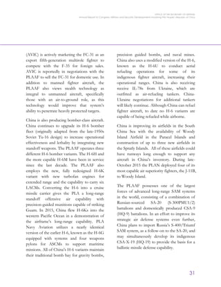 OFFICE OF THE SECRETARY OF DEFENSE
Annual Report to Congress: Military and Security Developments Involving the People’s Republic of China
31
(AVIC) is actively marketing the FC-31 as an
export fifth-generation multirole fighter to
compete with the F-35 for foreign sales.
AVIC is reportedly in negotiations with the
PLAAF to sell the FC-31 for domestic use. In
addition to manned fighter aircraft, the
PLAAF also views stealth technology as
integral to unmanned aircraft, specifically
those with an air-to-ground role, as this
technology would improve that system’s
ability to penetrate heavily protected targets.
China is also producing bomber-class aircraft.
China continues to upgrade its H-6 bomber
fleet (originally adapted from the late-1950s
Soviet Tu-16 design) to increase operational
effectiveness and lethality by integrating new
standoff weapons. The PLAAF operates three
different H-6 bomber variants. The H-6H and
the more capable H-6M have been in service
since the last decade. The PLAAF also
employs the new, fully redesigned H-6K
variant with new turbofan engines for
extended range and the capability to carry six
LACMs. Converting the H-6 into a cruise
missile carrier gives the PLA a long-range
standoff offensive air capability with
precision-guided munitions capable of striking
Guam. In 2015, China flew H-6Ks into the
western Pacific Ocean in a demonstration of
the airframe’s long-range capability. PLA
Navy Aviation utilizes a nearly identical
version of the earlier H-6, known as the H-6G
equipped with systems and four weapons
pylons for ASCMs to support maritime
missions. All of China’s H-6 variants maintain
their traditional bomb bay for gravity bombs,
precision guided bombs, and naval mines.
China also uses a modified version of the H-6,
known as the H-6U to conduct aerial
refueling operations for some of its
indigenous fighter aircraft, increasing their
operational ranges. China is also receiving
receive IL-78s from Ukraine, which are
outfitted as air-refueling tankers. China-
Ukraine negotiations for additional tankers
will likely continue. Although China can refuel
fighter aircraft, to date no H-6 variants are
capable of being refueled while airborne.
China is improving its airfields in the South
China Sea with the availability of Woody
Island Airfield in the Paracel Islands and
construction of up to three new airfields in
the Spratly Islands. All of these airfields could
have runways long enough to support any
aircraft in China’s inventory. During late-
October 2015 the PLAN deployed four of its
most capable air superiority fighters, the J-11B,
to Woody Island.
The PLAAF possesses one of the largest
forces of advanced long-range SAM systems
in the world, consisting of a combination of
Russian-sourced SA-20 (S-300PMU1/2)
battalions and domestically produced CSA-9
(HQ-9) battalions. In an effort to improve its
strategic air defense systems even further,
China plans to import Russia’s S-400/Triumf
SAM system, as a follow-on to the SA-20, and
may simultaneously develop its indigenous
CSA-X-19 (HQ-19) to provide the basis for a
ballistic missile defense capability.
 