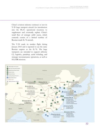 OFFICE OF THE SECRETARY OF DEFENSE
Annual Report to Congress: Military and Security Developments Involving the People’s Republic of China
32
China’s aviation industry continues to test its
Y-20 large transport aircraft for introduction
into the PLA’s operational inventory to
supplement and eventually replace China’s
small fleet of strategic airlift assets, which
currently consist of a limited number of
Russian-made IL-76 aircraft.
The Y-20 made its maiden flight during
January 2013 and is reported to use the same
Russian engines as the IL-76. The large
transports are intended to support airborne
C2, logistics, paradrop, aerial refueling, and
strategic reconnaissance operations, as well as
HA/DR missions.
 