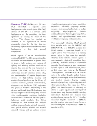 OFFICE OF THE SECRETARY OF DEFENSE
Annual Report to Congress: Military and Security Developments Involving the People’s Republic of China
33
PLA Army (PLAA). In November 2015, the
PLA established a separate Army
headquarters for its ground forces. The CMC
creation in late 2015 of a separate Army
headquarters set the conditions for joint
operations by leveling the status of the
services. This change has required an
alteration in the organization of theater
commands, which for the first time are
establishing separate subordinate theater army
headquarters to lead their ground
components.
Other aspects of PLAA modernization
continued in 2015. The PLA also continued to
modernize and to restructure its ground force
to create a fully modern army capable of
fighting and winning multiple simultaneous
regional land wars as the core element of a
national joint force. In 2015, the PLAA
emphasized mobility exercises across MRs,
the mechanization of combat brigades, the
creation of high-mobility infantry and
combined-arms battalions, and the delivery of
advanced command, control, communication,
computers, and intelligence (C4I) equipment
that provides real-time data-sharing at the
division and brigade level. Modernization also
involves improved rotary-wing army aviation
with precision-guided munitions (including
dedicated air-to-air missiles for helicopter-to-
helicopter aerial combat). The PLAA
continued to field tracked and wheeled
artillery systems, wheeled anti-tank guns, anti-
tank guided missiles, wheeled and tracked
armored vehicles, and air defense systems
which incorporate advanced target-acquisition
capabilities. Advanced long-range artillery
systems—conventional and rocket—as well as
supporting target-acquisition systems
continued to enter the force, providing PLAA
tactical- and operational-level units with
world-class, long-range strike capabilities.
Two increasingly influential PLAA ground
force exercise series are the STRIDE and
FIREPOWER. In a STRIDE exercise, the
PLAA assesses a maneuver brigade as it
deploy across MR boundaries to a training
center, where it then goes into carefully
observed force-on-force combat against a
non-cooperative dedicated opposition force
(OPFOR). Battlefield success is determined
primarily through extensive laser engagement
systems keyed to each weapon system, much
as U.S. Army units train at the National
Training Center. The FIREPOWER exercise
series is for artillery brigades and air defense
brigades, which deploy across MR boundaries
and conduct extensive live-fire practice
carefully observed and evaluated by dedicated
observer-controllers. Last year, the PLAA
placed even more emphasis on increasing its
ability to deploy operational campaign-level
forces across long distances quickly, entering
immediately thereafter into force-on-force
combined-arms combat. In 2015, 15 combat
maneuver brigades undertook a STRIDE
exercise iteration, more than double the seven
maneuver brigades that conducted a STRIDE
exercise in 2014.
 