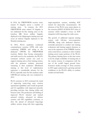 OFFICE OF THE SECRETARY OF DEFENSE
Annual Report to Congress: Military and Security Developments Involving the People’s Republic of China
34
In 2014, the FIREPOWER exercise series
trained 10 brigades across a number of
training areas. In contrast, the 2015
FIREPOWER series trained 14 brigades at
two dedicated live-fire training areas in the
Lanzhou MR. Seven artillery brigades
deployed to the Qingtongxia training area and
seven air defense brigades deployed to the
Shandan training area.
In 2015, PLAA academies conducted
command-post exercises (CPX) with units
conducting STRIDE and acting as the
dedicated OPFOR for FIREPOWER
exercises. Rather than having commanders
and staffs travel to the academies, the PLAA's
command software system was used to
support training units at their training centers,
with the pertinent academy personnel
remaining at their academies. Distributed
training at this level of sophistication
represents a considerable advance for the
PLAA, especially since the first academy cadre
OPFOR-unit training only was conducted in
2012.
PLAA exercises in 2015 continued the trend
of improving rotary-wing army aviation
operational capabilities and overall air-ground
and C2 capabilities with improved networks
providing real-time data sharing within and
between units. The production and fielding of
improved PLAA wheeled and tracked
armored vehicles, advanced air defense
systems, and EW capabilities continues, as
does the spread of advanced long-range
artillery systems along with their supporting
target-acquisition systems, including SOF
trained for deep-strike reconnaissance. All
elements of the PLAA were major players in
the extensive JOINT ACTION-2015 series of
exercises which included a focus on SOF
integration with long-range fire strike assets.
The growth of additional regional training
centers with full-time non-cooperative
OPFORs, along with dedicated observer-
controller personnel to conduct unit training
evaluations and training support elements, as
seen in the expansion of the STRIDE exercise
series noted above, continues to drive realistic
training across major portions of the PLAA.
The primary limiting factor at this time seems
to be the simple availability of training time at
the current centers, in comparison with the
size of the world's largest ground force.
Extensive media coverage of Army exercises
in 2015 again underscored a growing national
confidence in the PLAA’s ability to conduct
modern air-land battle.
 