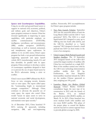 OFFICE OF THE SECRETARY OF DEFENSE
Annual Report to Congress: Military and Security Developments Involving the People’s Republic of China
36
Space and Counterspace Capabilities.
Using its on-orbit and ground-based assets to
support its national civil, economic, political,
and military goals and objectives, China’s
space program continues to mature. China has
invested significantly in improving its space
capabilities, with particular emphasis on
satellite communications (SATCOM);
intelligence, surveillance, and reconnaissance
(ISR); satellite navigation (SATNAV);
meteorology; as well as manned, unmanned,
and interplanetary space exploration. In
addition to its on-orbit assets, China’s space
program has built a vast ground infrastructure
supporting spacecraft and space launch
vehicle (SLV) manufacturing, launch, C2, and
data downlink. In parallel with its space
program, China continues to develop a variety
of counterspace capabilities designed to limit
or to prevent the use of space-based assets by
the PLA’s adversaries during a crisis or
conflict.
China’s most recent DWP affirmed the PLA’s
focus on new, emerging security domains
such as outer space. The report called space
the “commanding height in international
strategic competition.” Although China
continues to advocate the peaceful use of
outer space, the report also noted China
would “secure its space assets to serve its
national economic and social development,
and maintain outer space security.”
As of December 2015, China launched 19
SLVs carrying 45 spacecraft, including
navigation, ISR, and test/engineering
satellites. Noteworthy 2015 accomplishments
for China’s space program include:
> Two New Launch Vehicles: September
2015 saw the successful debut of both the
Long March (LM)-6 and the LM-11 “next
generation” SLVs. The LM-6 is a small
liquid-fueled SLV designed to carry up to
1000 kg into low Earth orbit (LEO), and
the LM-11is described as a “quick
response” SLV designed to launch a small
payload into LEO on short notice in the
event of an emergency.
> China’s Largest Multi-Payload Launch and
Smallest Satellites: The 19 September
2015 inaugural launch of the LM-6 SLV
carried the largest number of satellites (20)
China has ever launched on a single SLV.
Most of the satellites carried onto orbit by
the LM-6 were technology-demonstration
satellites smaller than 100 kg.
Furthermore, the four Xingchen
femtosatellites launched aboard the LM-6
are the smallest Chinese spacecraft to
date, weighing just 100 g each.
> Launches Begin for Beidou Global
Network: China’s Beidou SATNAV
constellation began the next step of its
construction in 2015 with the launch of
the Beidou I1-S, an inclined
geosynchronous orbit (IGSO) satellite, on
March 30. In 2015, China launched two
more medium Earth orbit satellites and
two more IGSO satellite. This phase of
the project plans to extend the Beidou
network beyond its current regional focus
to provide global coverage by 2020.
 