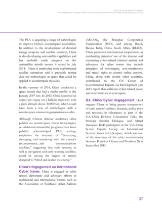 OFFICE OF THE SECRETARY OF DEFENSE
Annual Report to Congress: Military and Security Developments Involving the People’s Republic of China
37
The PLA is acquiring a range of technologies
to improve China’s counterspace capabilities.
In addition to the development of directed
energy weapons and satellite jammers, China
is also developing anti-satellite capabilities and
has probably made progress on the
antisatellite missile system it tested in July
2014. China is employing more sophisticated
satellite operations and is probably testing
dual-use technologies in space that could be
applied to counterspace missions.
In the summer of 2014, China conducted a
space launch that had a similar profile to the
January 2007 test. In 2013, China launched an
object into space on a ballistic trajectory with
a peak altitude above 30,000 km, which could
have been a test of technologies with a
counterspace mission in geosyncronous orbit.
Although Chinese defense academics often
publish on counterspace threat technologies,
no additional antisatellite programs have been
publicly acknowledged. PLA writings
emphasize the necessity of “destroying,
damaging, and interfering with the enemy’s
reconnaissance...and communications
satellites,” suggesting that such systems, as
well as navigation and early warning satellites,
could be among the targets of attacks
designed to “blind and deafen the enemy.”
China’s Engagement on International
Cyber Issues. China is engaged in cyber
related diplomatic and advocacy efforts in
multilateral and international forums such as
the Association of Southeast Asian Nations
(ASEAN), the Shanghai Cooperation
Organization (SCO), and among Brazil,
Russia, India, China, South Africa (BRICS).
China promotes international cooperation on
combatting terrorists’ use of the internet and
countering cyber-related criminal activity and
advocates for cyber norms that include
principles of sovereignty, non-interference
and states’ rights to control online content.
China, along with several other countries,
contributed to the UN Group of
Governmental Experts on Development July
2015 report that addresses cyber related issues
and state behavior in cyberspace.
U.S.-China Cyber Engagement. DoD
engages China to bring greater transparency
of each nation’s military doctrine, policy roles
and missions in cyberspace as part of the
U.S.-China Defense Consultative Talks, the
Strategic Security Dialogue, and related
dialogues. DoD participates in the U.S.-China
Senior Experts Group on International
Security Issues in Cyberspace, which was one
of the outcomes of the cyber commitments
between President Obama and President Xi in
September 2015
 