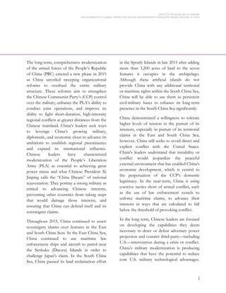 OFFICE OF THE SECRETARY OF DEFENSE
Annual Report to Congress: Military and Security Developments Involving the People’s Republic of China
i
The long-term, comprehensive modernization
of the armed forces of the People’s Republic
of China (PRC) entered a new phase in 2015
as China unveiled sweeping organizational
reforms to overhaul the entire military
structure. These reforms aim to strengthen
the Chinese Communist Party’s (CCP) control
over the military, enhance the PLA’s ability to
conduct joint operations, and improve its
ability to fight short-duration, high-intensity
regional conflicts at greater distances from the
Chinese mainland. China’s leaders seek ways
to leverage China’s growing military,
diplomatic, and economic clout to advance its
ambitions to establish regional preeminence
and expand its international influence.
Chinese leaders have characterized
modernization of the People’s Liberation
Army (PLA) as essential to achieving great
power status and what Chinese President Xi
Jinping calls the “China Dream” of national
rejuvenation. They portray a strong military as
critical to advancing Chinese interests,
preventing other countries from taking steps
that would damage those interests, and
ensuring that China can defend itself and its
sovereignty claims.
Throughout 2015, China continued to assert
sovereignty claims over features in the East
and South China Seas. In the East China Sea,
China continued to use maritime law
enforcement ships and aircraft to patrol near
the Senkaku (Diaoyu) Islands in order to
challenge Japan’s claim. In the South China
Sea, China paused its land reclamation effort
in the Spratly Islands in late 2015 after adding
more than 3,200 acres of land to the seven
features it occupies in the archipelago.
Although these artificial islands do not
provide China with any additional territorial
or maritime rights within the South China Sea,
China will be able to use them as persistent
civil-military bases to enhance its long-term
presence in the South China Sea significantly.
China demonstrated a willingness to tolerate
higher levels of tension in the pursuit of its
interests, especially in pursuit of its territorial
claims in the East and South China Sea;
however, China still seeks to avoid direct and
explicit conflict with the United States.
China’s leaders understand that instability or
conflict would jeopardize the peaceful
external environment that has enabled China’s
economic development, which is central to
the perpetuation of the CCP’s domestic
legitimacy. In the near-term, China is using
coercive tactics short of armed conflict, such
as the use of law enforcement vessels to
enforce maritime claims, to advance their
interests in ways that are calculated to fall
below the threshold of provoking conflict.
In the long term, Chinese leaders are focused
on developing the capabilities they deem
necessary to deter or defeat adversary power
projection and counter third-party—including
U.S.—intervention during a crisis or conflict.
China’s military modernization is producing
capabilities that have the potential to reduce
core U.S. military technological advantages.
 