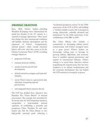 OFFICE OF THE SECRETARY OF DEFENSE
Annual Report to Congress: Military and Security Developments Involving the People’s Republic of China
41
STRATEGIC OBJECTIVES
Since 2002, China’s leaders—including
President Xi Jinping—have characterized the
initial two decades of the 21st
century as a
“period of strategic opportunity.” They assess
that during this time international conditions
will facilitate domestic development and the
expansion of China’s “comprehensive
national power,” which outside observers
believe will serve what they assess to be the
Chinese Communist Party’s (CCP) overriding
strategic objectives:
> perpetuate CCP rule;
> maintain domestic stability;
> sustain economic growth and
development;
> defend national sovereignty and territorial
integrity;
> secure China’s status as a great power and,
ultimately, reacquiring regional
preeminence;
> and safeguard China’s interests abroad.
The CCP has distilled these objectives into
President Xi’s “China Dream” of national
rejuvenation. The concept, first articulated by
Xi shortly after the 2012 leadership transition,
encapsulates a long-standing national
aspiration of establishing a powerful and
prosperous China. President Xi and other
leaders also link the China Dream to two
high-profile centenary goals: achieving a
“moderately prosperous society” by the 100th
anniversary of the CCP in 2012, and building
a “modern socialist country that is prosperous,
strong, democratic, culturally advanced and
harmonious” by the 100th anniversary of the
establishment of the PRC in 2049.
The China Dream also includes a
commitment to developing military power
commensurate with China’s resurgent status
as a great power. China’s leaders are
increasingly seeking ways to leverage its
growing military, diplomatic, and economic
clout to establish regional preeminence and
expand its international influence. China’s
strategy is to secure these objectives without
jeopardizing the regional peace that has been
conducive to its military modernization and
the economic development that has helped
the CCP maintain its monopoly on power.
 