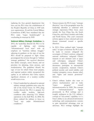 OFFICE OF THE SECRETARY OF DEFENSE
Annual Report to Congress: Military and Security Developments Involving the People’s Republic of China
43
replacing the four general departments that
have run the PLA since the establishment of
the People’s Republic of China in 1949 with
new organizations. Xi and the Central Military
Commission (CMC) have mandated that the
PLA make “major breakthroughs” in
overhauling its structure by 2020.
National Military Strategic Guidelines. In
2015, the leadership directed the PLA to be
capable of fighting and winning
“informationized local wars” with an
emphasis on “maritime military struggle,”
adjusting its guidance on the type of war the
PLA should be prepared to fight. China
promulgated this revision through its “military
strategic guidelines,” the top-level directives
that define concepts, assess threats, and set
priorities for planning, force posture, and
modernization. The guidelines identify the
type of war for which China must prepare,
and regional analysts widely interpreted this
update as an indication that China expects
significant elements of a modern conflict
would occur at sea.
> China’s leadership has adjusted its national
military strategic guidelines twice since the
fall of the Soviet Union. In 1993, Jiang
Zemin directed the PLA to prepare for
conflict under modern, high-tech
conditions after observing U.S. military
operations in the Gulf War. In 2004, Hu
Jintao ordered the military to focus on
“local war under infomationized
conditions.”
> Taiwan remains the PLA’s main “strategic
direction,” one of the geographic areas the
leadership identifies as endowed with
strategic importance. Other focus areas
include the East China Sea, the South
China Sea, and China’s borders with India
and North Korea. This year’s structural
reforms appear to have oriented each new
theater command toward a specific
direction.
> In 2015, China outlined eight “strategic
tasks,” or types of missions the PLA must
be ready to execute: safeguard the
sovereignty of China’s territory; safeguard
national unification; safeguard China’s
interests in new domains such as space
and cyberspace; safeguard China’s
overseas interests; maintain strategic
deterrence; participate in international
security cooperation; maintain China’s
political security and social stability; and
conduct emergency rescue, disaster relief,
and “rights and interest protection”
missions.
> China’s military leaders also want to
achieve mechanization and to make
“major progress” toward
informationization by 2020. The concept
of “informationization” figures
prominently in PLA writings and is
roughly analogous to the U.S. military’s
concept of “net-centric” capability: it is a
force’s ability to use advanced information
technology and communications systems
to gain operational advantage over an
adversary. PLA writings highlight the
 