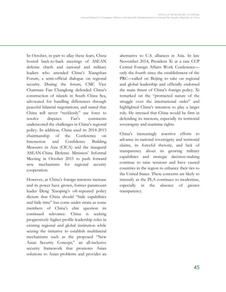 OFFICE OF THE SECRETARY OF DEFENSE
Annual Report to Congress: Military and Security Developments Involving the People’s Republic of China
45
In October, in part to allay these fears, China
hosted back-to-back meetings of ASEAN
defense chiefs and national and military
leaders who attended China’s Xiangshan
Forum, a semi-official dialogue on regional
security. During the forum, CMC Vice
Chairman Fan Changlong defended China’s
construction of islands in South China Sea,
advocated for handling differences through
peaceful bilateral negotiations, and stated that
China will never “recklessly” use force to
resolve disputes. Fan’s comments
underscored the challenges in China’s regional
policy. In addition, China used its 2014-2015
chairmanship of the Conference on
Interaction and Confidence Building
Measures in Asia (CICA) and the inaugural
ASEAN-China Defense Ministers’ Informal
Meeting in October 2015 to push forward
new mechanisms for regional security
cooperation.
However, as China’s foreign interests increase
and its power have grown, former paramount
leader Deng Xiaoping’s oft-repeated policy
dictum that China should “hide capabilities
and bide time” has come under strain as some
members of China’s elite question its
continued relevance. China is seeking
progressively higher-profile leadership roles in
existing regional and global institution while
seizing the initiative to establish multilateral
mechanisms such as the proposed “New
Asian Security Concept,” an all-inclusive
security framework that promotes Asian
solutions to Asian problems and provides an
alternative to U.S. alliances in Asia. In late
November 2014, President Xi at a rare CCP
Central Foreign Affairs Work Conference—
only the fourth since the establishment of the
PRC—called on Beijing to take on regional
and global leadership and officially endorsed
the main thrust of China’s foreign policy. Xi
remarked on the “protracted nature of the
struggle over the international order” and
highlighted China’s intention to play a larger
role. He stressed that China would be firm in
defending its interests, especially its territorial
sovereignty and maritime rights.
China’s increasingly assertive efforts to
advance its national sovereignty and territorial
claims, its forceful rhetoric, and lack of
transparency about its growing military
capabilities and strategic decision-making
continue to raise tensions and have caused
countries in the region to enhance their ties to
the United States. These concerns are likely to
intensify as the PLA continues to modernize,
especially in the absence of greater
transparency.
 