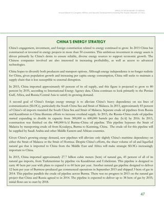 OFFICE OF THE SECRETARY OF DEFENSE
Annual Report to Congress: Military and Security Developments Involving the People’s Republic of China
47
CHINA’S ENERGY STRATEGY
China’s engagement, investment, and foreign construction related to energy continued to grow. In 2015 China has
constructed or invested in energy projects in more than 50 countries. This ambitious investment in energy assets is
driven primarily by China’s desire to ensure reliable, diverse energy sources to support economic growth. The
Chinese companies involved are also interested in increasing profitability, as well as access to advanced
technologies.
China hopes to diversify both producers and transport options. Although energy independence is no longer realistic
for China, given population growth and increasing per capita energy consumption, China still seeks to maintain a
supply chain that is less susceptible to external disruption.
In 2015, China imported approximately 60 percent of its oil supply, and this figure is projected to grow to 80
percent by 2035, according to International Energy Agency data. China continues to look primarily to the Persian
Gulf, Africa, and Russia/Central Asia to satisfy its growing demand.
A second goal of China’s foreign energy strategy is to alleviate China’s heavy dependence on sea lines of
communication (SLOCs), particularly the South China Sea and Strait of Malacca. In 2015, approximately 83 percent
of China’s oil imports transited the South China Sea and Strait of Malacca. Separate crude oil pipelines from Russia
and Kazakhstan to China illustrate efforts to increase overland supply. In 2015, the Russia–China crude oil pipeline
started expanding to double its capacity from 300,000 to 600,000 barrels per day (b/d) by 2016. In 2015,
construction was finished on the 440,000-b/d Burma–China oil pipeline. This pipeline bypasses the Strait of
Malacca by transporting crude oil from Kyuakpya, Burma to Kunming, China. The crude oil for this pipeline will
be supplied by Saudi Arabia and other Middle Eastern and African countries.
Given China’s growing energy demand, new pipelines will alleviate only slightly China’s maritime dependency on
either the Strait of Malacca or the Strait of Hormuz. Despite China’s efforts, the sheer volume of oil and liquefied
natural gas that is imported to China from the Middle East and Africa will make strategic SLOCs increasingly
important to China.
In 2015, China imported approximately 27.7 billion cubic meters (bcm) of natural gas, 45 percent of all of its
natural gas imports, from Turkmenistan by pipeline via Kazakhstan and Uzbekistan. This pipeline is designed to
carry 40 bcm per year with plans to expand it to 60 bcm per year. Another natural gas pipeline designed to deliver
12 bcm per year of Burmese-produced gas commenced operations in September 2013 and shipped 3 bcm of gas in
2014. This pipeline parallels the crude oil pipeline across Burma. There was no progress in 2015 on the natural gas
project that China and Russia agreed to in 2014. The pipeline is expected to deliver up to 38 bcm of gas by 2035;
initial flows are to start by 2018.
 
