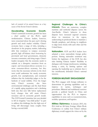 OFFICE OF THE SECRETARY OF DEFENSE
Annual Report to Congress: Military and Security Developments Involving the People’s Republic of China
49
lack of control of its armed forces as a key
cause of the Soviet Union’s demise.
Decelerating Economic Growth.
China’s continued economic growth has been
a chief enabler of the PLA’s rapid
modernization. Chinese leaders, however,
were concerned about the past year’s slowing
growth and stock market volatility. China’s
economy faces a range of risks, including a
slowdown in the property market, ballooning
debt that continues to outpace economic
growth, high off-balance sheet borrowing by
provincial and local governments, domestic
resource constraints, and rising wages. China’s
leaders recognize that the economy needs to
embark on a disruptive transition from an
export- and investment-driven economy to a
more consumer-driven economy, but they
worry that the necessary reforms in the short
term could undermine the steady economic
growth, low unemployment, and contained
inflation that the leadership judges to be the
bedrock of social stability. Over the longer
term, China’s economy also faces
environmental challenges and the dual threat
of a rapidly aging population and a declining
birth rate that now falls below replacement
level, changes that will strain China’s
resources and its economic growth model.
The CCP Central Committee last year decided
to lift its longtime “one-child policy” in part
to address this challenge, but the high cost of
living still discourages many couples from
having a second child.
Regional Challenges to China’s
Interests. There are numerous, complex
maritime and territorial disputes across the
Asia-Pacific. China’s behavior in these
disputes have increased regional concerns
about its intentions in the region,
undercutting its professed desire to maintain a
friendly periphery, and driving its neighbors
to align more closely with each other and the
United States.
Nationalism. CCP and PLA leaders have
adopted a more nationalistic foreign policy
posture. Stirring nationalist sentiment may
bolster the legitimacy of the CCP, but also
risks limiting Chinese leaders’ flexibility in
dialogues with foreign interlocutors, including
during a crisis, by limiting options and
opening the leadership up to criticism that it
has insufficiently defended China’s national
interests.
FOREIGN MILITARY ENGAGEMENT
The PLA engages with foreign militaries to
demonstrate its growing capabilities and to
improve its tactics, techniques and
procedures. Bilateral and multilateral exercises
provide a political benefit to China and
opportunities for the PLA to improve
capabilities in areas such as counterterrorism,
mobility operations, and logistics.
Military Diplomacy. In January 2015, the
PLA held an All-Army Foreign Affairs Work
Conference to outline how China’s military
diplomacy would support the vision set by the
 