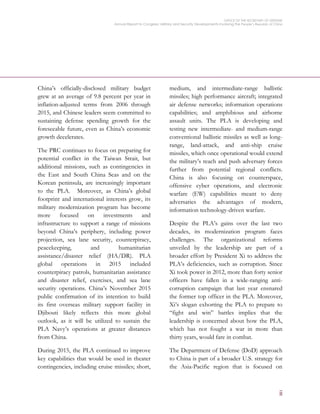 OFFICE OF THE SECRETARY OF DEFENSE
Annual Report to Congress: Military and Security Developments Involving the People’s Republic of China
ii
China’s officially-disclosed military budget
grew at an average of 9.8 percent per year in
inflation-adjusted terms from 2006 through
2015, and Chinese leaders seem committed to
sustaining defense spending growth for the
foreseeable future, even as China’s economic
growth decelerates.
The PRC continues to focus on preparing for
potential conflict in the Taiwan Strait, but
additional missions, such as contingencies in
the East and South China Seas and on the
Korean peninsula, are increasingly important
to the PLA. Moreover, as China’s global
footprint and international interests grow, its
military modernization program has become
more focused on investments and
infrastructure to support a range of missions
beyond China’s periphery, including power
projection, sea lane security, counterpiracy,
peacekeeping, and humanitarian
assistance/disaster relief (HA/DR). PLA
global operations in 2015 included
counterpiracy patrols, humanitarian assistance
and disaster relief, exercises, and sea lane
security operations. China’s November 2015
public confirmation of its intention to build
its first overseas military support facility in
Djibouti likely reflects this more global
outlook, as it will be utilized to sustain the
PLA Navy’s operations at greater distances
from China.
During 2015, the PLA continued to improve
key capabilities that would be used in theater
contingencies, including cruise missiles; short,
medium, and intermediate-range ballistic
missiles; high performance aircraft; integrated
air defense networks; information operations
capabilities; and amphibious and airborne
assault units. The PLA is developing and
testing new intermediate- and medium-range
conventional ballistic missiles as well as long-
range, land-attack, and anti-ship cruise
missiles, which once operational would extend
the military’s reach and push adversary forces
further from potential regional conflicts.
China is also focusing on counterspace,
offensive cyber operations, and electronic
warfare (EW) capabilities meant to deny
adversaries the advantages of modern,
information technology-driven warfare.
Despite the PLA’s gains over the last two
decades, its modernization program faces
challenges. The organizational reforms
unveiled by the leadership are part of a
broader effort by President Xi to address the
PLA’s deficiencies, such as corruption. Since
Xi took power in 2012, more than forty senior
officers have fallen in a wide-ranging anti-
corruption campaign that last year ensnared
the former top officer in the PLA. Moreover,
Xi’s slogan exhorting the PLA to prepare to
“fight and win” battles implies that the
leadership is concerned about how the PLA,
which has not fought a war in more than
thirty years, would fare in combat.
The Department of Defense (DoD) approach
to China is part of a broader U.S. strategy for
the Asia-Pacific region that is focused on
 