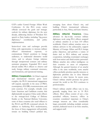 OFFICE OF THE SECRETARY OF DEFENSE
Annual Report to Congress: Military and Security Developments Involving the People’s Republic of China
50
CCP’s earlier Central Foreign Affairs Work
Conference. At this PLA event, senior
officials conveyed the goals and strategic
outlook for military diplomacy for the next
decade, addressing themes of President Xi’s
speech to Party leaders, including “big power
diplomacy,” coordination, and policy
implementation.
Senior-level visits and exchanges provide
China with opportunities to increase military
officers’ international exposure, to
communicate China’s positions to foreign
audiences, to understand alternative world
views, and to advance foreign relations
through interpersonal contacts and military
assistance programs. Expanded PLA travel
abroad enables PLA officers to observe and
study foreign military command structures,
unit formations, and operational training.
Military Cooperation. As China’s regional
and international interests grow more
complex, the PLA’s international engagement
will expand, especially in the areas of PKO,
counterpiracy, HA/DR, counterterrorism, and
joint exercises. For example, virtually every
Latin American and Caribbean country that
diplomatically recognizes China sends officers
to the strategic-level College of Defense
Studies at the National Defense University;
some of these countries also send officers to
the PLAA and PLAN command schools. In
addition to furthering PLA modernization,
the focus of these engagements will probably
remain on building China’s political ties,
assuaging fears about China’s rise, and
building China’s international influence,
particularly in Asia, Africa, and Latin America.
Military Attaché Presence. China
advances its day-to-day overseas military
diplomacy work using PLA officers assigned
as military attachés in at least 110 offices
worldwide. China’s military attaches serve as
military advisors to the ambassador, support
Ministry of Foreign Affairs and PLA foreign
policy objectives, and perform a variety of
duties tied to PLA military and security
cooperation, including counterpart exchanges
with host-nation and third-country personnel.
Military attachés also collect intelligence on
their countries or areas of assignment.
Although the general function of an attaché
office is the same worldwide, some attaché
offices probably prioritize specific missions or
diplomatic priorities due to close bilateral
relations or other factors. In recent years,
China’s military attaché presence has grown
around the world as the PLA continues to
professionalize.
China’s military attaché offices vary in size,
generally ranging from two to 10 PLA
officers. Most offices consist of just a few
accredited officers; however, offices in
countries considered important to China’s
strategic interests are often considerably
larger, potentially including multiple assistant
attachés, dedicated naval or air force attachés,
and support staff.
 