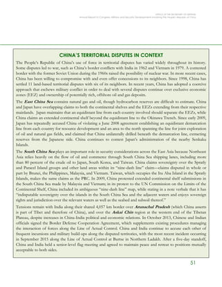 OFFICE OF THE SECRETARY OF DEFENSE
Annual Report to Congress: Military and Security Developments Involving the People’s Republic of China
51
CHINA’S TERRITORIAL DISPUTES IN CONTEXT
The People’s Republic of China’s use of force in territorial disputes has varied widely throughout its history.
Some disputes led to war, such as China’s border conflicts with India in 1962 and Vietnam in 1979. A contested
border with the former Soviet Union during the 1960s raised the possibility of nuclear war. In more recent cases,
China has been willing to compromise with and even offer concessions to its neighbors. Since 1998, China has
settled 11 land-based territorial disputes with six of its neighbors. In recent years, China has adopted a coercive
approach that eschews military conflict in order to deal with several disputes continue over exclusive economic
zones (EEZ) and ownership of potentially rich, offshore oil and gas deposits.
The East China Sea contains natural gas and oil, though hydrocarbon reserves are difficult to estimate. China
and Japan have overlapping claims to both the continental shelves and the EEZs extending from their respective
mainlands. Japan maintains that an equidistant line from each country involved should separate the EEZs, while
China claims an extended continental shelf beyond the equidistant line to the Okinawa Trench. Since early 2009,
Japan has repeatedly accused China of violating a June 2008 agreement establishing an equidistant demarcation
line from each country for resource development and an area to the north spanning the line for joint exploration
of oil and natural gas fields, and claimed that China unilaterally drilled beneath the demarcation line, extracting
reserves from the Japanese side. China continues to contest Japan’s administration of the nearby Senkaku
Islands.
The South China Sea plays an important role in security considerations across the East Asia because Northeast
Asia relies heavily on the flow of oil and commerce through South China Sea shipping lanes, including more
than 80 percent of the crude oil to Japan, South Korea, and Taiwan. China claims sovereignty over the Spratly
and Paracel Island groups and other land areas within its “nine-dash line” claim—claims disputed in whole or
part by Brunei, the Philippines, Malaysia, and Vietnam. Taiwan, which occupies the Itu Aba Island in the Spratly
Islands, makes the same claims as the PRC. In 2009, China protested extended continental shelf submissions in
the South China Sea made by Malaysia and Vietnam; in its protest to the UN Commission on the Limits of the
Continental Shelf, China included its ambiguous “nine-dash line” map, while stating in a note verbale that it has
“indisputable sovereignty over the islands in the South China Sea and the adjacent waters and enjoys sovereign
rights and jurisdiction over the relevant waters as well as the seabed and subsoil thereof.”
Tensions remain with India along their shared 4,057 km border over Arunachal Pradesh (which China asserts
is part of Tibet and therefore of China), and over the Askai Chin region at the western end of the Tibetan
Plateau, despite increases in China-India political and economic relations. In October 2013, Chinese and Indian
officials signed the Border Defense Cooperation Agreement, which supplements existing procedures managing
the interaction of forces along the Line of Actual Control. China and India continue to accuse each other of
frequent incursions and military build-ups along the disputed territories, with the most recent incident occurring
in September 2015 along the Line of Actual Control at Burtse in Northern Ladakh. After a five-day standoff,
China and India held a senior-level flag meeting and agreed to maintain peace and retreat to positions mutually
acceptable to both sides.
 