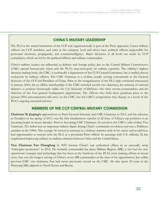 OFFICE OF THE SECRETARY OF DEFENSE
Annual Report to Congress: Military and Security Developments Involving the People’s Republic of China
52
CHINA’S MILITARY LEADERSHIP
The PLA is the armed instrument of the CCP and organizationally is part of the Party apparatus. Career military
officers are CCP members, and units at the company level and above have political officers responsible for
personnel decisions, propaganda, and counterintelligence. Major decisions at all levels are made by CCP
committees, which are led by the political officers and military commanders.
China’s military leaders are influential in defense and foreign policy due to the Central Military Commission’s
(CMC) special bureaucratic status and the PLA’s near-monopoly on military expertise. The military’s highest
decision-making body, the CMC, is technically a department of the CCP Central Committee, but is staffed almost
exclusively by military officers. The CMC Chairman is a civilian, usually serving concurrently as the General
Secretary of the CCP and President of China. Prior to the reorganization of the PLA high command announced
in January 2016, the ex officio membership of the CMC included several vice chairmen, the minister of national
defense—a position functionally unlike the U.S. Secretary of Defense—the three service commanders, and the
directors of the four general headquarters departments. The officers who held those positions prior to the
January 2016 announcement still serve on the CMC, but the CMC’s composition may change as a result of the
PLA’s ongoing structural reforms.
MEMBERS OF THE CCP CENTRAL MILITARY COMMISSION
Chairman Xi Jinping’s appointment as Party General Secretary and CMC Chairman in 2012, and his selection
as President in the spring of 2013, was the first simultaneous transfer of all three of China’s top positions to an
incoming leader in recent decades. Prior to becoming CMC Chairman, Xi served as the CMC’s only civilian Vice
Chairman. Xi’s father was an important military figure during China’s communist revolution and was a Politburo
member in the 1980s. The younger Xi served as secretary to a defense minister early in his career and would have
had opportunities to interact with the PLA as a provincial Party official. In meetings with U.S. officials, Xi has
emphasized improving military-to-military relations between China and the United States.
Vice Chairman Fan Changlong in 2012 became China’s top uniformed officer in an unusually steep
“helicopter promotion” in 2012. He formerly commanded the Jinan Military Region (MR), a test bed for new
operational concepts and technology that has been at the forefront of the PLA’s joint training efforts in recent
years. Fan was the longest serving of China’s seven MR commanders at the time of his appointment, but unlike
previous CMC vice chairmen, Fan had never previously served on the CMC. He also spent 35 years in the
Shenyang MR, adjacent to North Korea and Russia.
 