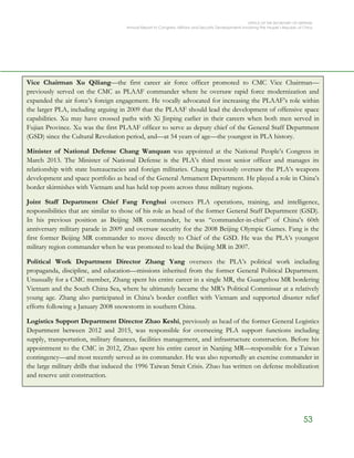 OFFICE OF THE SECRETARY OF DEFENSE
Annual Report to Congress: Military and Security Developments Involving the People’s Republic of China
53
Vice Chairman Xu Qiliang—the first career air force officer promoted to CMC Vice Chairman—
previously served on the CMC as PLAAF commander where he oversaw rapid force modernization and
expanded the air force’s foreign engagement. He vocally advocated for increasing the PLAAF’s role within
the larger PLA, including arguing in 2009 that the PLAAF should lead the development of offensive space
capabilities. Xu may have crossed paths with Xi Jinping earlier in their careers when both men served in
Fujian Province. Xu was the first PLAAF officer to serve as deputy chief of the General Staff Department
(GSD) since the Cultural Revolution period, and—at 54 years of age—the youngest in PLA history.
Minister of National Defense Chang Wanquan was appointed at the National People’s Congress in
March 2013. The Minister of National Defense is the PLA’s third most senior officer and manages its
relationship with state bureaucracies and foreign militaries. Chang previously oversaw the PLA’s weapons
development and space portfolio as head of the General Armament Department. He played a role in China’s
border skirmishes with Vietnam and has held top posts across three military regions.
Joint Staff Department Chief Fang Fenghui oversees PLA operations, training, and intelligence,
responsibilities that are similar to those of his role as head of the former General Staff Department (GSD).
In his previous position as Beijing MR commander, he was “commander-in-chief” of China’s 60th
anniversary military parade in 2009 and oversaw security for the 2008 Beijing Olympic Games. Fang is the
first former Beijing MR commander to move directly to Chief of the GSD. He was the PLA’s youngest
military region commander when he was promoted to lead the Beijing MR in 2007.
Political Work Department Director Zhang Yang oversees the PLA’s political work including
propaganda, discipline, and education—missions inherited from the former General Political Department.
Unusually for a CMC member, Zhang spent his entire career in a single MR, the Guangzhou MR bordering
Vietnam and the South China Sea, where he ultimately became the MR’s Political Commissar at a relatively
young age. Zhang also participated in China’s border conflict with Vietnam and supported disaster relief
efforts following a January 2008 snowstorm in southern China.
Logistics Support Department Director Zhao Keshi, previously as head of the former General Logistics
Department between 2012 and 2015, was responsible for overseeing PLA support functions including
supply, transportation, military finances, facilities management, and infrastructure construction. Before his
appointment to the CMC in 2012, Zhao spent his entire career in Nanjing MR—responsible for a Taiwan
contingency—and most recently served as its commander. He was also reportedly an exercise commander in
the large military drills that induced the 1996 Taiwan Strait Crisis. Zhao has written on defense mobilization
and reserve unit construction.
 