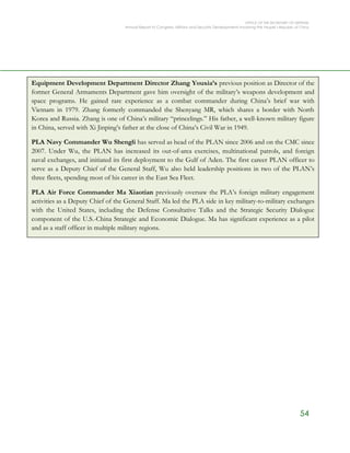 OFFICE OF THE SECRETARY OF DEFENSE
Annual Report to Congress: Military and Security Developments Involving the People’s Republic of China
54
Equipment Development Department Director Zhang Youxia’s previous position as Director of the
former General Armaments Department gave him oversight of the military’s weapons development and
space programs. He gained rare experience as a combat commander during China’s brief war with
Vietnam in 1979. Zhang formerly commanded the Shenyang MR, which shares a border with North
Korea and Russia. Zhang is one of China’s military “princelings.” His father, a well-known military figure
in China, served with Xi Jinping’s father at the close of China’s Civil War in 1949.
PLA Navy Commander Wu Shengli has served as head of the PLAN since 2006 and on the CMC since
2007. Under Wu, the PLAN has increased its out-of-area exercises, multinational patrols, and foreign
naval exchanges, and initiated its first deployment to the Gulf of Aden. The first career PLAN officer to
serve as a Deputy Chief of the General Staff, Wu also held leadership positions in two of the PLAN’s
three fleets, spending most of his career in the East Sea Fleet.
PLA Air Force Commander Ma Xiaotian previously oversaw the PLA’s foreign military engagement
activities as a Deputy Chief of the General Staff. Ma led the PLA side in key military-to-military exchanges
with the United States, including the Defense Consultative Talks and the Strategic Security Dialogue
component of the U.S.-China Strategic and Economic Dialogue. Ma has significant experience as a pilot
and as a staff officer in multiple military regions.
PLA Rocket Force Commander Wei Fenghe oversees the former PLASAF. Wei served in multiple
missile bases across different military regions and held top posts in the PLASAF headquarters before
being promoted in late 2010 to Deputy Chief of the General Staff—the first officer from the PLASAF to
do so. In that role, Wei met frequently with foreign delegations, including senior U.S. officials, affording
him greater international exposure than previous PLASAF commanders.
 