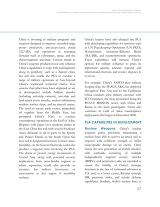 OFFICE OF THE SECRETARY OF DEFENSE
Annual Report to Congress: Military and Security Developments Involving the People’s Republic of China
57
China is investing in military programs and
weapons designed to improve extended-range
power projection, anti-access/area denial
(A2/AD), and operations in emerging
domains such as cyberspace, space, and the
electromagnetic spectrum. Current trends in
China’s weapons production not only enhance
China’s capabilities to cope with contingencies
along its periphery, such as a Taiwan crisis,
but will also enable the PLA to conduct a
range of military operations in Asia beyond
China’s traditional territorial claims. Key
systems that either have been deployed or are
in development include ballistic missiles
(including anti-ship variants), anti-ship and
land-attack cruise missiles, nuclear submarines,
modern surface ships, and an aircraft carrier.
The need to secure trade routes, particularly
oil supplies from the Middle East, has
prompted China’s Navy to conduct
counterpiracy operations in the Gulf of Aden.
Disputes with Japan over maritime claims in
the East China Sea and with several Southeast
Asian claimants to all or parts of the Spratly
and Paracel Islands in the South China Sea
have led to heightened tensions in these areas.
Instability on the Korean Peninsula could also
produce a regional crisis involving the PLA.
The desire to protect energy investments in
Central Asia, along with potential security
implications from cross-border support to
ethnic separatists, could also provide an
incentive for military investment or
intervention in this region if instability
surfaces.
China’s leaders have also charged the PLA
with developing capabilities for missions such
as UN Peacekeeping Operations (UN PKO),
Humanitarian Assistance/Disaster Relief
(HA/DR), and counterterrorism operations.
These capabilities will increase China’s
options for military influence to press its
diplomatic agenda, advance regional and
international interests, and resolve disputes in
its favor.
For example, China’s ANWEI-class military
hospital ship, the PEACE ARK, has deployed
throughout East Asia and to the Caribbean.
China conducts joint military exercises with
SCO members, the most prominent being the
PEACE MISSION series, with China and
Russia as the main participants. China also
continues its Gulf of Aden counterpiracy
deployment that began in December 2008.
PLA CAPABILITIES IN DEVELOPMENT
Nuclear Weapons. China’s nuclear
weapons policy prioritizes maintaining a
nuclear force able to survive an attack and to
respond with sufficient strength to inflict
unacceptable damage on an enemy. China
insists the new generation of mobile missiles,
with warheads consisting of multiple
independently targeted reentry vehicles
(MIRVs) and penetration aids, are intended to
ensure the viability of China’s strategic
deterrent in the face of continued advances in
U.S. and, to a lesser extent, Russian strategic
ISR, precision strike, and missile defense
capabilities. Similarly, India’s nuclear force is
 