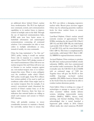 OFFICE OF THE SECRETARY OF DEFENSE
Annual Report to Congress: Military and Security Developments Involving the People’s Republic of China
58
an additional driver behind China’s nuclear
force modernization. The PLA has deployed
new command, control, and communications
capabilities to its nuclear forces to improve
control of multiple units in the field. Through
the use of improved communications links,
ICBM units now have better access to
battlefield information and uninterrupted
communications connecting all command
echelons. Unit commanders are able to issue
orders to multiple subordinates at once,
instead of serially, via voice commands.
China has long maintained a “no first use”
(NFU) policy, stating it would use nuclear
forces only in response to a nuclear strike
against China. China’s NFU pledge consists of
two stated commitments: China will never use
nuclear weapons first and China will never use
or threaten to use nuclear weapons against
any non-nuclear-weapon state or in nuclear-
weapon-free zones. There is some ambiguity
over the conditions under which China’s
NFU policy would apply. Some PLA officers
have written publicly of the need to spell out
conditions under which China might need to
use nuclear weapons first; for example, if an
enemy’s conventional attack threatened the
survival of China’s nuclear force or of the
regime itself. However, there has been no
indication that national leaders are willing to
attach such nuances and caveats to China’s
NFU doctrine.
China will probably continue to invest
considerable resources to maintain a limited,
but survivable, nuclear force to ensure that
the PLA can deliver a damaging responsive
nuclear strike. Recent press accounts suggest
China may be enhancing peacetime readiness
levels for these nuclear forces to ensure
responsiveness.
Land-Based Platforms. China’s nuclear arsenal
currently consists of approximately 75-100
ICBMs, including the silo-based CSS-4 Mod 2
(DF-5A) and Mod 3(DF-5B); the solid-fueled,
road-mobile CSS-10 Mod 1 and Mod 2 (DF-
31 and DF-31A); and the more-limited-range
CSS-3 (DF-4). This force is complemented by
road-mobile, solid-fueled CSS-5 Mod 6 (DF-
21) MRBM for regional deterrence missions.
Sea-based Platforms. China continues to produce
the JIN-class nuclear-powered ballistic missile
submarine (SSBN), with four commissioned
and another under construction. The JIN will
eventually carry the CSS-NX-14 (JL-2) SLBM
with an estimated range of 7,200 km.
Together these will give the PLAN its first
credible long-range sea-based nuclear
capability. JIN SSBNs based at Hainan Island
in the South China Sea would then be able to
conduct nuclear deterrence patrols.
Future Efforts. China is working on a range of
technologies to attempt to counter U.S. and
other countries’ ballistic missile defense
systems, including maneuverable reentry
vehicles (MaRVs), MIRVs, decoys, chaff,
jamming, and thermal shielding. China has
acknowledged that it tested launched a
hypersonic glide vehicle in 2014. China’s
official media also cited numerous PLASAF
 
