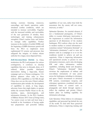 OFFICE OF THE SECRETARY OF DEFENSE
Annual Report to Congress: Military and Security Developments Involving the People’s Republic of China
59
training exercises featuring maneuver,
camouflage, and launch operations under
simulated combat conditions, which are
intended to increase survivability. Together
with the increased mobility and survivability
of the new generation of missiles, these
technologies and training enhancements
strengthen China’s nuclear force and bolster
its strategic strike capabilities. Further
increases in the number of mobile ICBMs and
the beginning of SSBN deterrence patrols will
force the PLA to implement more
sophisticated C2 systems and processes that
safeguard the integrity of nuclear release
authority for a larger, more dispersed force.
Anti-Access/Area Denial. As China
modernizes the PLA and prepares for various
contingencies, it continues to develop
capabilities that serve to dissuade, deter, or if
ordered, defeat possible third-party
intervention during a large-scale, theater
campaign such as a Taiwan contingency. U.S.
defense planners often refer to these
collective PLA capabilities as A2/AD, though
China does not use this term. China’s military
modernization plan includes the development
of capabilities to attack, at long ranges,
adversary forces that might deploy or operate
within the western Pacific Ocean in the air,
maritime, space, electromagnetic, and
information domains. As the PLA Academy
of Military Science 2013 Science of Strategy states,
“we cannot count on luck and must keep a
foothold at the foundation of having ample
war preparations and powerful military
capabilities of our own, rather than hold the
assessment that the enemy will not come,
intervene, or strike.”
Information Operations. An essential element, if
not a fundamental prerequisite, of China’s
ability to counter third-party intervention is
the requirement to control the information
spectrum in all dimensions of the modern
battlespace. PLA authors often cite the need
in modern warfare to control information—
sometimes termed “information blockade” or
“information dominance”—and to seize the
initiative early in a campaign so as to set the
conditions needed to achieve air and sea
superiority. China is improving information
and operational security to protect its own
information structures, and is also developing
EW and other information warfare
capabilities, including denial and deception.
China’s “information blockade” likely
envisions the employment of military and
non-military instruments of state power
across the battlespace, including in cyberspace
and space. China’s investments in advanced
EW systems, counterspace weapons, and
cyberspace operations—combined with more
traditional forms of control such as
propaganda and denial through opacity—
reflect the emphasis and priority China’s
leaders place on building capability for
information advantage.
Cyber Operations. China believes its cyberspace
capabilities and personnel lag behind the rest
of the world. To deal with these perceived
deficiencies, China is improving training and
 