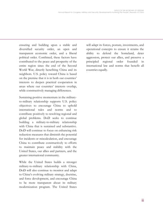 OFFICE OF THE SECRETARY OF DEFENSE
Annual Report to Congress: Military and Security Developments Involving the People’s Republic of China
iii
ensuring and building upon a stable and
diversified security order, an open and
transparent economic order, and a liberal
political order. Combined, these factors have
contributed to the peace and prosperity of the
entire region since the end of the Second
World War, directly benefiting China and its
neighbors. U.S. policy toward China is based
on the premise that it is in both our countries’
interests to deepen practical cooperation in
areas where our countries’ interests overlap,
while constructively managing differences.
Sustaining positive momentum in the military-
to-military relationship supports U.S. policy
objectives to encourage China to uphold
international rules and norms and to
contribute positively to resolving regional and
global problems. DoD seeks to continue
building a military-to-military relationship
with China that is sustained and substantive.
DoD will continue to focus on enhancing risk
reduction measures that diminish the potential
for incidents or miscalculation, and encourage
China to contribute constructively to efforts
to maintain peace and stability with the
United States, our allies and partners, and the
greater international community.
While the United States builds a stronger
military-to-military relationship with China,
DoD will also continue to monitor and adapt
to China’s evolving military strategy, doctrine,
and force development, and encourage China
to be more transparent about its military
modernization program. The United States
will adapt its forces, posture, investments, and
operational concepts to ensure it retains the
ability to defend the homeland, deter
aggression, protect our allies, and preserve a
principled regional order founded in
international law and norms that benefit all
countries equally.
 