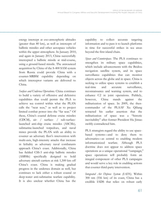 OFFICE OF THE SECRETARY OF DEFENSE
Annual Report to Congress: Military and Security Developments Involving the People’s Republic of China
61
energy intercept at exo-atmospheric altitudes
(greater than 80 km), as well as intercepts of
ballistic missiles and other aerospace vehicles
within the upper atmosphere. In January 2010,
and again in January 2013, China successfully
intercepted a ballistic missile at mid-course,
using a ground-based missile. The announced
acquisition by China of the S-400 SAM system
from Russia could provide China with a
counter-MRBM capability depending on
which interceptor variants are delivered to
China.
Surface and Undersea Operations. China continues
to build a variety of offensive and defensive
capabilities that could permit the PLA to
achieve sea control within what the PLAN
calls the “near seas,” as well as to project
limited combat power into the “far seas.” Of
these, China’s coastal defense cruise missiles
(CDCM), air- / surface- / sub-surface-
launched anti-ship cruise missiles (ASCMs),
submarine-launched torpedoes, and naval
mines provide the PLAN with an ability to
counter an adversary fleet’s intervention with
multi-axis, high-intensity attacks that increase
in lethality as adversary naval combatants
approach China’s coast. Additionally, China
has fielded CSS-5 anti-ship ballistic missiles
(ASBMs) specifically designed to hold
adversary aircraft carriers at risk 1,500 km off
China’s coast. China is making gradual
progress in the undersea domain as well, but
continues to lack either a robust coastal or
deep-water anti-submarine warfare capability.
It is also unclear whether China has the
capability to collect accurate targeting
information and to pass it to launch platforms
in time for successful strikes in sea areas
beyond the first island chain.
Space and Counterspace. The PLA continues to
strengthen its military space capabilities,
which include advancements with the Beidou
navigation satellite system, and its space
surveillance capabilities that can monitor
objects across the globe and in space. China is
seeking to utilize space systems to establish a
real-time and accurate surveillance,
reconnaissance and warning system, and to
enhance C2 in joint operations. Publicly,
however, China stands against the
militarization of space. In 2009, the then-
commander of the PLAAF Xu Qiliang
retracted his earlier assertion that the
militarization of space was a “historic
inevitability” after former President Hu Jintao
swiftly contradicted him.
PLA strategists regard the ability to use space-
based systems—and to deny them to
adversaries—as central to enabling modern
informationized warfare. Although PLA
doctrine does not appear to address space
operations as a unique operational “campaign,”
space operations will probably form an
integral component of other PLA campaigns
and would serve a key role in enabling actions
that counter third-party intervention.
Integrated Air Defense System (IADS). Within
300 nm (556 km) of its coast, China has a
credible IADS that relies on robust early
 