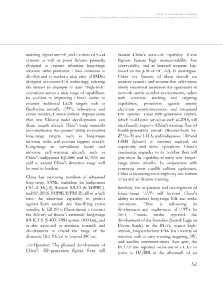 OFFICE OF THE SECRETARY OF DEFENSE
Annual Report to Congress: Military and Security Developments Involving the People’s Republic of China
62
warning, fighter aircraft, and a variety of SAM
systems as well as point defense primarily
designed to counter adversary long-range
airborne strike platforms. China continues to
develop and to market a wide array of IADSs
designed to counter U.S. technology, tailoring
the threats to attempts to deny “high-tech”
operations across a wide range of capabilities.
In addition to improving China’s ability to
counter traditional IADS targets such as
fixed-wing aircraft, UAVs, helicopters, and
cruise missiles, China’s airshow displays claim
that new Chinese radar developments can
detect stealth aircraft. China’s trade materials
also emphasize the systems’ ability to counter
long-range targets, such as long-range
airborne strike and combat support aircraft.
Long-range air surveillance radars and
airborne early-warning aircraft, such as
China’s indigenous KJ-2000 and KJ-500, are
said to extend China’s detection range well
beyond its borders.
China has increasing numbers of advanced
long-range SAMs, including its indigenous
CSA-9 (HQ-9), Russian SA-10 (S-300PMU),
and SA-20 (S-300PMU1/PMU2), all of which
have the advertised capability to protect
against both aircraft and low-flying cruise
missiles. In fall 2014, China signed a contract
for delivery of Russia’s extremely long-range
SA-X-21b (S-400) SAM system (400 km), and
is also expected to continue research and
development to extend the range of the
domestic CSA-9 SAM to beyond 200 km.
Air Operations. The planned development of
China’s fifth-generation fighter force will
bolster China’s air-to-air capability. These
fighters feature high maneuverability, low
observability, and an internal weapons bay,
based on the J-20 or FC-31/J-31 prototypes.
Other key features of these aircraft are
modern avionics and sensors that offer more
timely situational awareness for operations in
network-centric combat environments, radars
with advanced tracking and targeting
capabilities, protection against enemy
electronic countermeasures, and integrated
EW systems. These fifth-generation aircraft,
which could enter service as early as 2018, will
significantly improve China’s existing fleet of
fourth-generation aircraft (Russian-built Su-
27/Su-30 and J-11A, and indigenous J-10 and
J-11B fighters) to support regional air
superiority and strike operations. China’s
continuing upgrades to its bomber fleet will
give them the capability to carry new, longer-
range cruise missiles. In conjunction with
procuring more capable military equipment,
China is increasing the complexity and realism
of air and air-defense training.
Similarly, the acquisition and development of
longer-range UAVs will increase China’s
ability to conduct long-range ISR and strike
operations. China is advancing its
development and employment of UAVs. In
2015, Chinese media reported the
development of the Shendiao (Sacred Eagle or
Divine Eagle) as the PLA’s newest high-
altitude, long-endurance UAV for a variety of
missions such as early warning, targeting, EW,
and satellite communications. Last year, the
PLAAF also reported on its use of a UAV to
assist in HA/DR in the aftermath of an
 