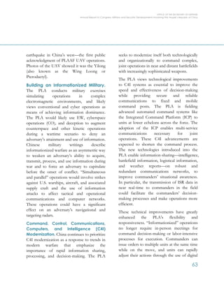 OFFICE OF THE SECRETARY OF DEFENSE
Annual Report to Congress: Military and Security Developments Involving the People’s Republic of China
63
earthquake in China’s west—the first public
acknowledgment of PLAAF UAV operations.
Photos of the UAV showed it was the Yilong
(also known as the Wing Loong or
Pterodactyl).
Building an Informationized Military.
The PLA conducts military exercises
simulating operations in complex
electromagnetic environments, and likely
views conventional and cyber operations as
means of achieving information dominance.
The PLA would likely use EW, cyberspace
operations (CO), and deception to augment
counterspace and other kinetic operations
during a wartime scenario to deny an
adversary’s attainment and use of information.
Chinese military writings describe
informationized warfare as an asymmetric way
to weaken an adversary’s ability to acquire,
transmit, process, and use information during
war and to force an adversary to capitulate
before the onset of conflict. “Simultaneous
and parallel” operations would involve strikes
against U.S. warships, aircraft, and associated
supply craft and the use of information
attacks to affect tactical and operational
communications and computer networks.
These operations could have a significant
effect on an adversary’s navigational and
targeting radars.
Command, Control, Communications,
Computers, and Intelligence (C4I)
Modernization. China continues to prioritize
C4I modernization as a response to trends in
modern warfare that emphasize the
importance of rapid information sharing,
processing, and decision-making. The PLA
seeks to modernize itself both technologically
and organizationally to command complex,
joint operations in near and distant battlefields
with increasingly sophisticated weapons.
The PLA views technological improvements
to C4I systems as essential to improve the
speed and effectiveness of decision-making
while providing secure and reliable
communications to fixed and mobile
command posts. The PLA is fielding
advanced automated command systems like
the Integrated Command Platform (ICP) to
units at lower echelons across the force. The
adoption of the ICP enables multi-service
communications necessary for joint
operations. These C4I advancements are
expected to shorten the command process.
The new technologies introduced into the
PLA enable information-sharing—intelligence,
battlefield information, logistical information,
and weather reports—on robust and
redundant communications networks, to
improve commanders’ situational awareness.
In particular, the transmission of ISR data in
near real-time to commanders in the field
could facilitate the commanders’ decision-
making processes and make operations more
efficient.
These technical improvements have greatly
enhanced the PLA’s flexibility and
responsiveness. “Informationized” operations
no longer require in-person meetings for
command decision-making or labor-intensive
processes for execution. Commanders can
issue orders to multiple units at the same time
while on the move, and units can rapidly
adjust their actions through the use of digital
 