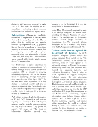 OFFICE OF THE SECRETARY OF DEFENSE
Annual Report to Congress: Military and Security Developments Involving the People’s Republic of China
64
databases and command automation tools.
The PLA also seeks to improve its C4I
capabilities by reforming its joint command
institutions at the national and regional levels.
Cyberwarfare. Cyberwarfare capabilities
could serve PLA operations in three key areas.
First and foremost, they allow the PLA to
collect data for intelligence and potential
offensive cyberoperations (OCO) purposes.
Second, they can be employed to constrain an
adversary’s actions or to slow response time
by targeting network-based logistics,
communications, and commercial activities.
Third, they can serve as a force-multiplier
when coupled with kinetic attacks during
times of crisis or conflict.
The development of cyber capabilities for
warfare is consistent with authoritative PLA
military writings, which identify information
operations (IO) as integral to achieving
information superiority and as an effective
means for countering a stronger foe. China’s
most recent Defense White Paper (DWP) for
the first time noted cyberspace as a new
domain of national security and area of
strategic competition. The DWP also declared
China’s intent to expedite the development of
a cyber force in response to a perceived
increase in cyber threats.
PLA military writings detail the effectiveness
of IO and OCO in conflicts and advocate
targeting an adversary’s C2 and logistics
networks to affect its ability to operate during
the early stages of conflict. They portray an
enemy’s C2 system as “the heart of
information collection, control, and
application on the battlefield. It is also the
nerve center of the entire battlefield.”
In the PLA, IO command organizations exist
at the strategic, campaign, and tactical levels,
according to China’s Academy of Military
Sciences. The campaign-level IO department
contains several groups dedicated to
coordinating IO. The structural reforms
announced in 2015, however, may change
how the PLA organizes and commands IO.
Cyber Activities Directed Against the
Department of Defense. In 2015,
numerous computer systems around the
world, including those owned by the U.S.
Government, continued to be targeted for
intrusions, some of which appear to be
attributable directly to China’s Government
and military. These and past intrusions were
focused on accessing networks and
exfiltrating information. China is using its
cyber capabilities to support intelligence
collection against the U.S. diplomatic,
economic, and defense industrial base sectors
that support U.S. national defense programs.
The information targeted could potentially be
used to benefit China’s defense industry, high-
technology industries, and provide the CCP
insights into U.S. leadership perspectives on
key China issues. Additionally, targeted
information could inform Chinese military
planners’ work to build a picture of U.S.
defense networks, logistics, and related
military capabilities that could be exploited
during a crisis. The accesses and skills
required for these intrusions are similar to
those necessary to conduct cyberattacks.
 