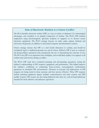 OFFICE OF THE SECRETARY OF DEFENSE
Annual Report to Congress: Military and Security Developments Involving the People’s Republic of China
65
Role of Electronic Warfare in a Future Conflict
The PLA identifies electronic warfare (EW) as a way to reduce or eliminate U.S. technological
advantages, and considers it an integral component of warfare. The PLA’s EW doctrine
emphasizes using electromagnetic spectrum weapons to suppress or to deceive enemy
electronic equipment. The PLA’s strategy focuses on radio, radar, optical, infrared, and
microwave frequencies, in addition to adversarial computer and information systems.
China’s strategy stresses that EW is a vital fourth dimension to combat, and should be
considered equal to traditional ground, sea, and air forces. Effective EW is seen as a decisive
aid during military operations and consequently the key to determining the outcome of war.
The PLA sees EW as an important force multiplier, and would likely employ it in support of all
combat arms and services during a conflict.
The PLA’s EW units have conducted jamming and anti-jamming operations, testing the
military’s understanding of EW weapons, equipment, and performance. This helped improve
the military’s confidence in conducting force-on-force, real-equipment confrontation
operations in simulated EW environments. Advances in research and deployment of EW
weapons are being tested in these exercises and have proven effective. These EW weapons
include jamming equipment against multiple communication and radar systems and GPS
satellite systems. EW systems are also being deployed with other sea- and air-based platforms
intended for both offensive and defensive operations.
 