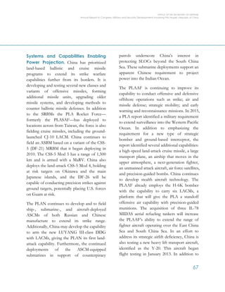 OFFICE OF THE SECRETARY OF DEFENSE
Annual Report to Congress: Military and Security Developments Involving the People’s Republic of China
67
Systems and Capabilities Enabling
Power Projection. China has prioritized
land-based ballistic and cruise missile
programs to extend its strike warfare
capabilities further from its borders. It is
developing and testing several new classes and
variants of offensive missiles, forming
additional missile units, upgrading older
missile systems, and developing methods to
counter ballistic missile defenses. In addition
to the SRBMs the PLA Rocket Force—
formerly the PLASAF—has deployed to
locations across from Taiwan, the force is also
fielding cruise missiles, including the ground-
launched CJ-10 LACM. China continues to
field an ASBM based on a variant of the CSS-
5 (DF-21) MRBM that it began deploying in
2010. The CSS-5 Mod 5 has a range of 1,500
km and is armed with a MaRV. China also
deploys the land-attack CSS-5 Mod 4, holding
at risk targets on Okinawa and the main
Japanese islands, and the DF-26 will be
capable of conducting precision strikes against
ground targets, potentially placing U.S. forces
on Guam at risk.
The PLAN continues to develop and to field
ship-, submarine-, and aircraft-deployed
ASCMs of both Russian and Chinese
manufacture to extend its strike range.
Additionally, China may develop the capability
to arm the new LUYANG III-class DDG
with LACMs, giving the PLAN its first land-
attack capability. Furthermore, the continued
deployments of the ASCM-equipped
submarines in support of counterpiracy
patrols underscore China’s interest in
protecting SLOCs beyond the South China
Sea. These submarine deployments support an
apparent Chinese requirement to project
power into the Indian Ocean.
The PLAAF is continuing to improve its
capability to conduct offensive and defensive
offshore operations such as strike; air and
missile defense; strategic mobility; and early
warning and reconnaissance missions. In 2015,
a PLA report identified a military requirement
to extend surveillance into the Western Pacific
Ocean. In addition to emphasizing the
requirement for a new type of strategic
bomber and ground-based interceptor, the
report identified several additional capabilities:
a high-speed land-attack cruise missile, a large
transport plane, an airship that moves in the
upper atmosphere, a next-generation fighter,
an unmanned attack aircraft, air force satellites,
and precision-guided bombs. China continues
to develop stealth aircraft technology. The
PLAAF already employs the H-6K bomber
with the capability to carry six LACMs, a
platform that will give the PLA a standoff
offensive air capability with precision-guided
munitions. The acquisition of three IL-78
MIDAS aerial refueling tankers will increase
the PLAAF’s ability to extend the range of
fighter aircraft operating over the East China
Sea and South China Sea. In an effort to
address its strategic airlift deficiency, China is
also testing a new heavy lift transport aircraft,
identified as the Y-20. This aircraft began
flight testing in January 2013. In addition to
 