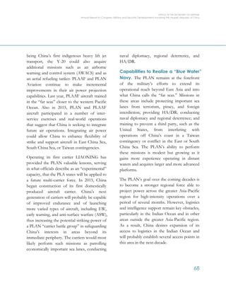 OFFICE OF THE SECRETARY OF DEFENSE
Annual Report to Congress: Military and Security Developments Involving the People’s Republic of China
68
being China’s first indigenous heavy lift jet
transport, the Y-20 could also acquire
additional missions such as an airborne
warning and control system (AWACS) and as
an aerial refueling tanker. PLAAF and PLAN
Aviation continue to make incremental
improvements in their air power projection
capabilities. Last year, PLAAF aircraft trained
in the “far seas” closer to the western Pacific
Ocean. Also in 2015, PLAN and PLAAF
aircraft participated in a number of inter-
service exercises and real-world operations
that suggest that China is seeking to integrate
future air operations. Integrating air power
could allow China to enhance flexibility of
strike and support aircraft in East China Sea,
South China Sea, or Taiwan contingencies.
Operating its first carrier LIAONING has
provided the PLAN valuable lessons, serving
in what officials describe as an “experimental”
capacity, that the PLA states will be applied to
a future multi-carrier force. In 2015, China
began construction of its first domestically
produced aircraft carrier. China’s next
generation of carriers will probably be capable
of improved endurance and of launching
more varied types of aircraft, including EW,
early warning, and anti-surface warfare (ASW),
thus increasing the potential striking power of
a PLAN “carrier battle group” in safeguarding
China’s interests in areas beyond its
immediate periphery. The carriers would most
likely perform such missions as patrolling
economically important sea lanes, conducting
naval diplomacy, regional deterrence, and
HA/DR.
Capabilities to Realize a “Blue Water”
Navy. The PLAN remains at the forefront
of the military’s efforts to extend its
operational reach beyond East Asia and into
what China calls the “far seas.” Missions in
these areas include protecting important sea
lanes from terrorism, piracy, and foreign
interdiction; providing HA/DR; conducting
naval diplomacy and regional deterrence; and
training to prevent a third party, such as the
United States, from interfering with
operations off China’s coast in a Taiwan
contingency or conflict in the East or South
China Sea. The PLAN’s ability to perform
these missions is modest but growing as it
gains more experience operating in distant
waters and acquires larger and more advanced
platforms.
The PLAN’s goal over the coming decades is
to become a stronger regional force able to
project power across the greater Asia-Pacific
region for high-intensity operations over a
period of several months. However, logistics
and intelligence support remain key obstacles,
particularly in the Indian Ocean and in other
areas outside the greater Asia-Pacific region.
As a result, China desires expansion of its
access to logistics in the Indian Ocean and
will probably establish several access points in
this area in the next decade.
 