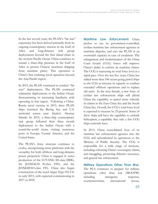 OFFICE OF THE SECRETARY OF DEFENSE
Annual Report to Congress: Military and Security Developments Involving the People’s Republic of China
69
In the last several years, the PLAN’s “far seas”
experience has been derived primarily from its
ongoing counterpiracy mission in the Gulf of
Aden and long-distance task group
deployments beyond the first island chain in
the western Pacific Ocean. China continues to
sustain a three-ship presence in the Gulf of
Aden to protect Chinese merchant shipping
from maritime piracy. This operation is
China’s first enduring naval operation beyond
the Asia-Pacific region.
In 2015, the PLAN continued to conduct “far
seas” deployments. The PLAN continued
submarine deployments to the Indian Ocean,
demonstrating its increasing familiarity with
operating in that region. Following a China-
Russia naval exercise in 2015, three PLAN
ships transited the Bering Sea and U.S.
territorial waters near Alaska’s Aleutian
Islands. In 2015, a three-ship counterpiracy
task group followed their three month
deployment to the Indian Ocean with a
round-the-world cruise visiting numerous
ports in Europe, Central America, and the
United States.
The PLAN’s force structure continues to
evolve, incorporating more platforms with the
versatility for both offshore and long-distance
power projection. China is engaged in series
production of the LUYANG III-class DDG,
the JIANGKAI II-class FFG, and the
JIANGDAO-class FFL. China also began
construction of the much larger Type 055 CG
in early 2015, with expected commissioning in
2017 or 2018.
Maritime Law Enforcement. China
prefers to use its government-controlled,
civilian maritime law enforcement agencies in
maritime disputes, and uses the PLAN in an
overwatch capacity in case of escalation. The
enlargement and modernization of the China
Coast Guard (CCG) forces will improve
China’s ability to enforce its maritime claims.
The CCG is increasing its total force level at a
rapid pace. Over the last five years, China has
added more than 100 ocean-going patrol ships
to the CCG to increase its capacity to conduct
extended offshore operations and to replace
old units. In the next decade, a new force of
civilian law enforcement ships will afford
China the capability to patrol more robustly
its claims in the East China Sea and the South
China Sea. Overall, the CCG’s total force level
is expected to increase by 25 percent. Some of
these ships will have the capability to embark
helicopters, a capability that only a few CCG
ships currently have.
In 2013, China consolidated four of its
maritime law enforcement agencies into the
CCG and subordinated its operations to the
Ministry of Public Security. The CCG is
responsible for a wide range of missions,
including enforcing China’s sovereignty claims,
anti-smuggling, protecting fisheries resources,
and general law enforcement.
Military Operations Other Than War.
The PLA continues to prepare for military
operations other than war (MOOTW)
including emergency response,
counterterrorism, international rescue,
 
