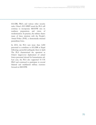 OFFICE OF THE SECRETARY OF DEFENSE
Annual Report to Congress: Military and Security Developments Involving the People’s Republic of China
70
HA/DR, PKO, and various other security
tasks. China’s 2015 DWP noted the PLA will
continue to incorporate MOOTW into its
readiness preparations and vision of
modernization. In practice, the military shares
many of these missions with the People’s
Armed Police (PAP), a domestically-oriented
paramilitary force.
In 2015, the PLA sent more than 1,000
personnel to contribute to HA/DR in Nepal
following a powerful earthquake there in April.
The PLA characterized the operation as
China’s largest-ever deployment of armed
forces personnel abroad for humanitarian aid.
Last year, the PLA also supported 10 UN
PKO and continued to participate in several
bilateral and multilateral military exercises
focused on MOOTW.
 